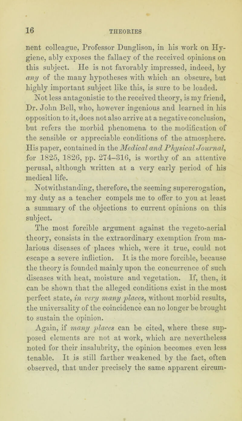 nent colleague, Professor Dunglison, in liis work on Hy- giene, ably exposes the fallacy of the received opinions on this subject. He is not favorably impressed, indeed, by any of the many hypotheses with which an obscure, but highly important subject like this, is sure to be loaded. Not less antagonistic to the received theory, is my friend. Hr. John Bell, who, hoAvever ingenious and learned in his opposition to it, does not also arrive at a negative conclusion, but refers the morbid phenomena to the modification of the sensible or appreciable conditions of the atmosphere. His paper, contained in the Medical and Physical Journal, for 1825, 1826, pp. 274-316, is worthy of an attentive perusal, although Avritten at a very early period of his medical life. NotAvithstanding, therefore, the seeming supererogation, my duty as a teacher compels me to offer to you at least a summary of the objections to current opinions on this subject. The most forcible argument against the vegeto-aerial theory, consists in the extraordinary exemption from ma- larious diseases of places Avhich, Avere it true, could not escape a seA^ere infliction. It is the more forcible, because the theory is founded mainly upon the concurrence of such diseases with heat, moisture and vegetation. If, then, it can be shoAvn that the alleged conditions exist in the most perfect state, in very many places, without morbid results, the universality of the coincidence can no longer be brought to sustain the opinion. Again, if many can be cited, where these sup- posed elements are not at work, which are nevertheless noted for their insalubrity, the opinion becomes even less tenable. It is still farther AA’eakened by the fact, often observed, that under precisely the same apparent circum-