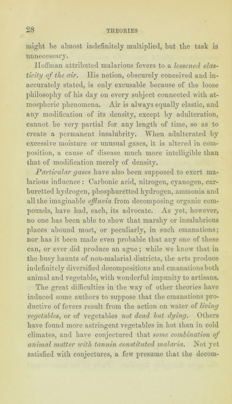 might be almost indefinitely multiplied, but the task is imnecessai-y. Iloftman attributed malarious fevers to a lessened elas- ticity of the air. Ilis notion, obscurely conceived and in- accurately stated, is only excusable because of the loose philosophy of his day on every subject connected 'with at- mospheric phenomena. Air is ahvays equally elastic, and any modification of its density, except by adulteration, cannot be very partial for any length of time, so as to create a permanent insalubrity. When adulterated by excessive moisture or unusual gases, it is altered in com- position, a cause of disease much more intelligible than that of modification merely of density. Particular gases have also been supposed to exert ma- larious influence : Carbonic acid, nitrogen, cyanogen, car- buretted hydrogen, phosphuretted hydrogen, ammonia and all the imaginable effluvia from decomposing organic com- pounds, have had, each, its advocate. As yet, however, no one has been able to show that marshy or insalubrious places abound most, or peculiarly, in such emanations; nor has it been made even probable that any one of these can, or ever did produce an ague; while we know that in the busy haunts of non-malarial districts, the arts produce indefinitely diversified decompositions and emanations both animal and vegetable, with -wonderful impunity to artisans. The great difficulties in the way of other theories have induced some authors to suppose that the emanations pro- ductive of fevers result from the action on water of living vegetables, or of vegetables not dead but dying. Others have found more astringent vegetables in hot than in cold climates, and have conjectured that some combination of animal matter with tannin constituted malaria. Not yet satisfied with conjectures, a few presume that the decom-