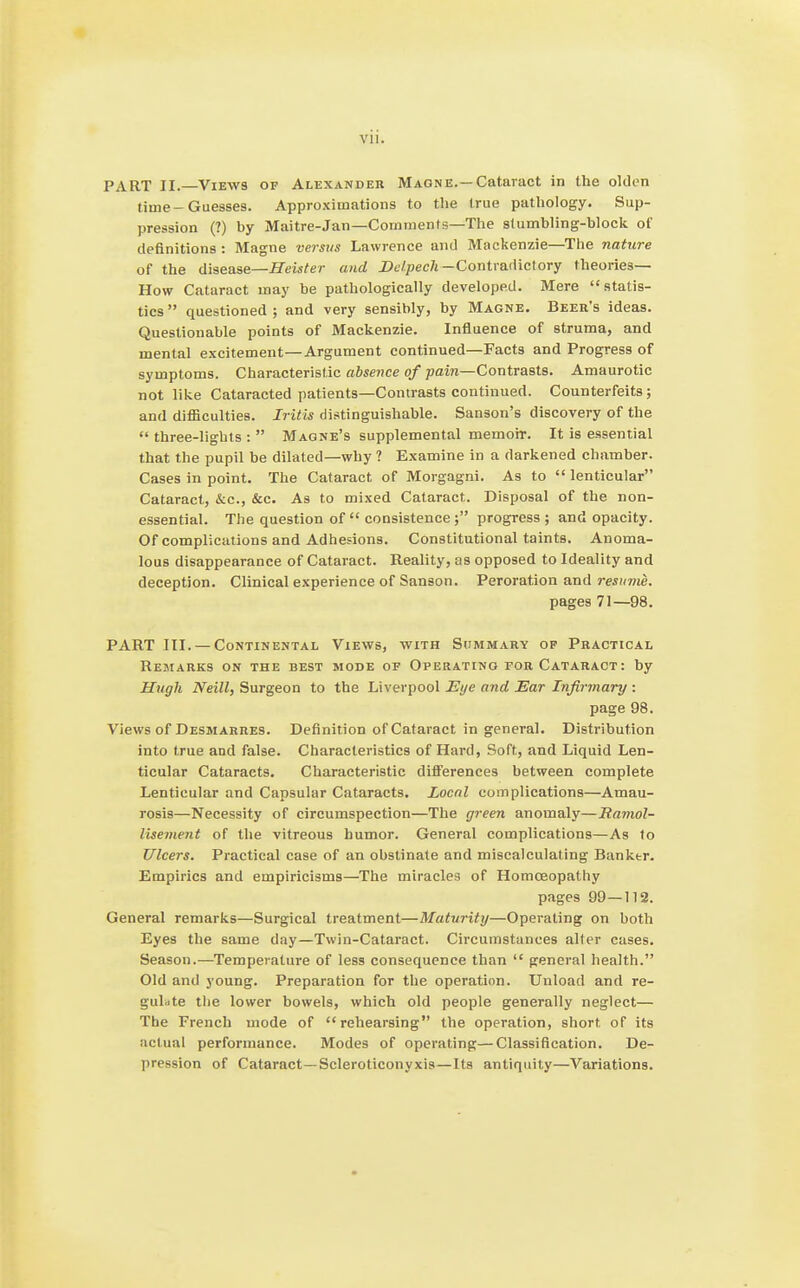 PART II. Views of Alexander Maqne.—Cataract in the olden time-Guesses. Approximations to the true pathology. Sup- pression (?) by Maitre-Jan—Comments—The stumbling-block of definitions: Magne versus Lawrence and Mackenzie—The nature of the disease—Heister and JDe/joec/j-Contradictory theories- How Cataract may be pathologically developed. Mere statis- tics  questioned ; and very sensibly, by Magne. Beer's ideas. Questionable points of Mackenzie. Influence of struma, and mental excitement—Argument continued—Facts and Progress of symptoms. Characteristic absence of pain—Contrasts. Amaurotic not like Cataracted patients—Contrasts continued. Counterfeits ; and difficulties. Iritis distinguishable. Sanson's discovery of the three-lights :  Magne's supplemental memoir. It is essential that the pupil be dilated—why ? Examine in a darkened chamber. Cases in point. The Cataract of Morgagni. As to  lenticular Cataract, &c., &c. As to mixed Cataract. Disposal of the non- essential. The question of consistence; progress ; and opacity. Of complications and Adhesions. Constitutional taints. Anoma- lous disappearance of Cataract. Reality, as opposed to Ideality and deception. Clinical experience of Sanson. Peroration and resume. pages 71—98. PART III. — Continental Views, with StiMMARY op Practical Remarks on the best mode of Operating for Cataract: by Hugh Neill, Surgeon to the Liverpool 2Sye and Ear Infirmary : page 98. Views of Desmarres. Definition of Cataract in general. Distribution into true and false. Characteristics of Hard, Soft, and Liquid Len- ticular Cataracts. Characteristic differences between complete Lenticular and Capsular Cataracts. Local complications—Amau- rosis—Necessity of circumspection—The green anomaly—Ranwl- lisement of the vitreous humor. General complications—As to Ulcers. Practical case of an obstinate and miscalculating Banktr. Empirics and empiricisms—The miracles of Homoeopathy pages 99—112. General remarks—Surgical treatment—Maturity—Operating on both Eyes the same day—Twin-Cataract. Circumstances alter cases. Season.—Temperature of less consequence than  general health. Old and young. Preparation for the operation. Unload and re- gulate the lower bowels, which old people generally neglect— The French mode of rehearsing the operation, short of its actual performance. Modes of operating—Classification. De- pression of Cataract—Scleroticonyxis—Its antiquity—Variations.