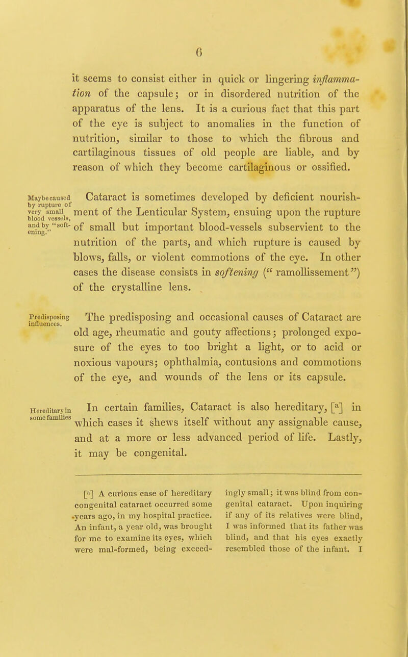 it seems to consist either in quick or lingering wfiamma- tion of the capsule; or in disordered nutrition of the apparatus of the lens. It is a curious fact that this part of the eye is subject to anomalies in the function of nutrition, similar to those to which the fibrous and cartilaginous tissues of old people are liable, and by reason of which they become cartilaginous or ossified. Maybe caused Cataract is sometimes developed by deficient nourish- by rupture of blood vM^sl'is ^^^^ Lenticular System, ensuing upon the rupture ^^^^y soft, of small but important blood-vessels subservient to the nutrition of the parts, and which rupture is caused by blows, falls, or violent commotions of the eye. In other cases the disease consists in softening ( ramoUissement) of the crystalline lens. Predisposing Thc prcdisposing and occasional causes of Cataract are influences. x x o old age, rheumatic and gouty affections; prolonged expo- sure of the eyes to too bright a light, or to acid or noxious vapours; ophthalmia, contusions and commotions of the eye, and wounds of the lens or its capsule. Hereditary in In Certain families. Cataract is also hereditary, \f\ in some families ^^j^'^j^ cases it shcws itsclf without any assignable caiise, and at a more or less advanced period of life. Lastly, it may be congenital. [»] A curious case of hereditary- congenital cataract occurred some •years ago, in my liospital practice. An infant, a year old, was brought for me to examine its eyes, which were mal-formed, being exceed- ingly small; it was blind from con- genital cataract. Upon inquiring if any of its relatives were blind, I was informed that its father Avas blind, and that his eyes exactly resembled those of the infant. I