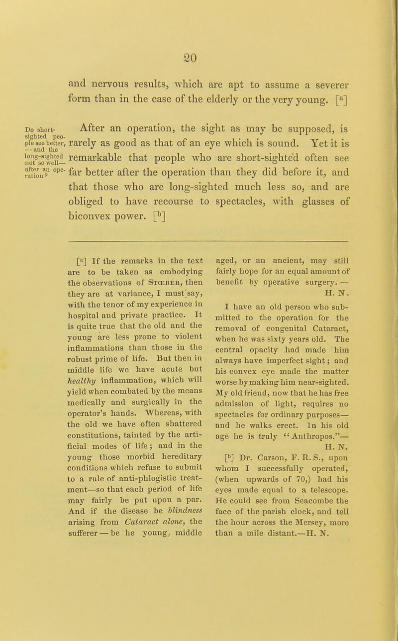 and nervous results, which are apt to assume a severer form than in the case of the elderly or the very young. [•*] Do short- After an operation, the sight as may be supposed, is pie see belter, rarelv as good as that of an eye which is sound. Yet it is --and the •' ° long-sighted remarkable that people who are short-sighted often see not so well— I J- ° ration better after the operation than they did before it, and that those who ai'e long-sighted much less so, and are obliged to have recourse to spectacles, with glasses of biconvex power. [^] [*] If the remarks in the text are to be taken as embodying the observations of Stceber, then they are at variance, I must'say, with the tenor of my experience in hospital and private practice. It is quite true that the old and the young are less prone to violent inflammations than those in the robust prime of life. But then in middle life we have acute but healthy inflammation, which will yield when combated by the means medically and surgically in the operator's hands. Whereas, with the old we have often shattered constitutions, tainted by the arti- ficial modes of life; and in the young those morbid hereditary conditions which refuse to submit to a rule of anti-phlogistic treat- ment—so that each period of life may fairly be put upon a par. And if the disease be blindness arising from Cataract alone, the suff'erer — be he youngs middle aged, or an ancient, may still fairly hope for an equal amount of benefit by operative surgery. — H. N. I have an old person who sub- mitted to the operation for the removal of congenital Cataract, when he was sixty years old. The central opacity had made him always have imperfect sight; and his convex eye made the matter worse by making him near-sighted. My old friend, now that he has free admission of light, requires no spectacles for ordinary purposes— and he walks erect. In his old age he is truly  Anlhropos.— H. N. l^] Dr. Carson, F. R. S., upon whom I successfully operated, (when upwards of 70,) had his eyes made equal to a telescope. He could see from Seacoinbe the face of the parish clock, and tell the hour across the Mersey, more than a mile distant.—H. N.