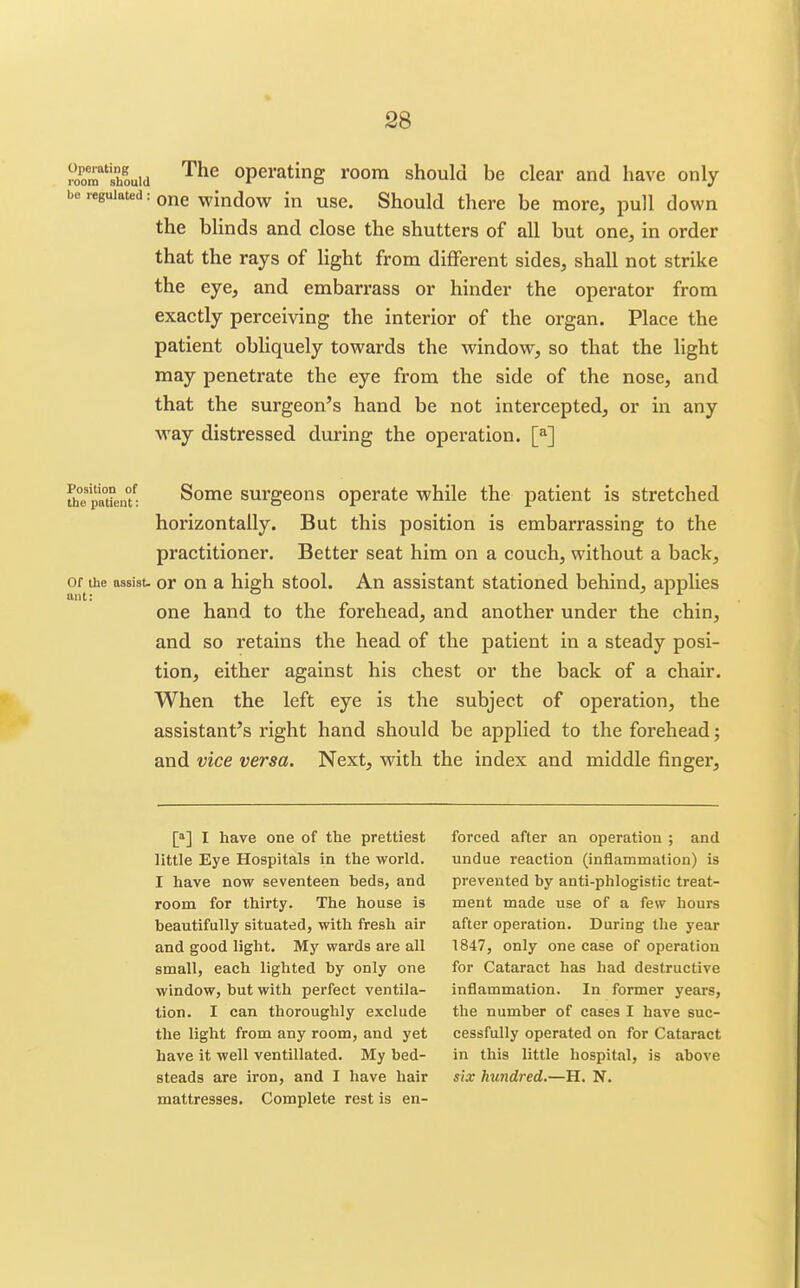 roor'ihouid '^^^ operating room should be clear and have only bo regulated: one window in use. Should there be more, pull down the blinds and close the shutters of all but one, in order that the rays of Ught from different sides, shall not strike the eye, and embarrass or hinder the operator from exactly perceiving the interior of the organ. Place the patient obliquely towards the window, so that the light may penetrate the eye from the side of the nose, and that the surgeon's hand be not intercepted, or in any way distressed during the operation. [*] Position of the patient: Some surgeons operate while the patient is stretched horizontally. But this position is embarrassing to the practitioner. Better seat him on a couch, without a back. Of the aasisu or ou a high stool. An assistant stationed behind, applies ant: ° . one hand to the forehead, and another under the chin, and so retains the head of the patient in a steady posi- tion, either against his chest or the back of a chair. When the left eye is the subject of operation, the assistant's right hand should be applied to the forehead; and vice versa. Next, with the index and middle finger. [»] I have one of the prettiest little Eye Hospitals in the world. I have now seventeen beds, and room for thirty. The house is beautifully situated, with fresh air and good light. My wards are all small, each lighted by only one window, but with perfect ventila- tion. I can thoroughly exclude the light from any room, and yet have it well ventillated. My bed- steads are iron, and I have hair mattresses. Complete rest is en- forced after an operation ; and undue reaction (inflammation) is prevented by anti-phlogistic treat- ment made use of a few hours after operation. During the year 1847, only one case of operation for Cataract has had destructive inflammation. In former years, the number of cases I have suc- cessfully operated on for Cataract in this little hospital, is above six hundred.—H, N.