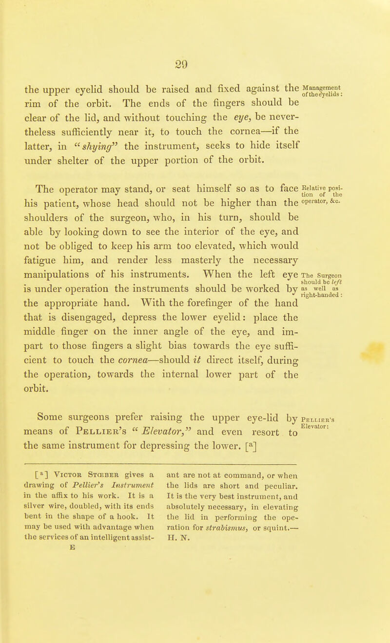 the upper eyelid should be raised and fixed against the ^^f^^^'. rim of the orbit. The ends of the fingers should be clear of the lid, and without touching the eye, be never- theless sufficiently near it, to touch the cornea—if the latter, in shying the instrument, seeks to hide itself under shelter of the upper portion of the orbit. The operator may stand, or seat himself so as to face ^^j^*^® p°J'j his patient, whose head should not be higher than the peiator, &c. shoulders of the surgeon, who, in his turn, should be able by looking down to see the interior of the eye, and not be obliged to keep his arm too elevated, which would fatigue him, and render less masterly the necessary manipulations of his instruments. When the left eye The surgeon . 1111 should be left is under operation the instruments should be worked by weii as right-handed: the appropriate hand. With the forefinger of the hand that is disengaged, depress the lower eyelid: place the middle finger on the inner angle of the eye, and im- part to those fingers a slight bias towards the eye suffi- cient to touch the cornea—should it direct itself, during the operation, towards the internal lower part of the orbit. Some surgeons prefer raising the upper eye-lid by PsLLiEn s means of Pellier's  Elevator, and even resort to the same instrument for depressing the lower. [^] [^] Victor Stceber gives a drawing of Pellier's Instrument in the affix to his work. It is a silver wire, doubled, with its ends bent in the shape of a hook. It may be used with advantage when E ant are not at command, or when the lids are short and peculiar. It is the very best instrument, and absolutely necessary, in elevating the lid in performing the ope- ration for strabismus, or squint.—