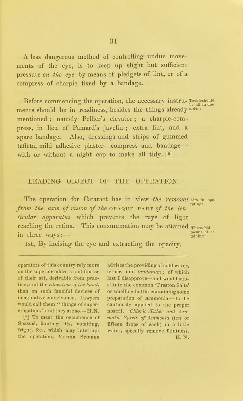 A less dangerous method of controlling undue move- ments of the eye, is to keep up slight but sufficient pressure on the eye by means of pledgets of lint, or of a compress of charpie fixed by a bandage. Before commencins: the operation, the necessary instru- TacWeshouM or' •/ be all lu due ments should be in readiness, besides the things already °''<*^'' = mentioned ; namely Pellier's elevator; a charpie-com- press, in lieu of Pamard's javelin ; extra lint, and a spare bandage. Also, dressings and strips of gummed taifeta, mild adhesive plaster—compress and bandage— with or without a night cap to make all tidy. [^] LEADING OBJECT OF THE OPEEATION. The operation for Cataract has in view the removal Aim in ope- raling: from the axis oj vision of the opaque part of the len- ticular apparatus which prevents the rays of light reaching the retina. This consummation may be attained Three-(oid .1 means ot at- in three ways:— taining: 1st, By incising the eye and extracting the opacity. operators of this country rely more on the superior address and finesse of their art, derivable from prac- tice, and the education of the hand, than on such fanciful devices of imaginative contrivance. Lawyers would call them  things of super- erogation, and they are so.— H.N. [] To meet the occurrence of Spasms, fainting fits, vomiting, fright, &c., which may interrupt advises the providing of cold water, Eether, and laudanum; of which last I disapprove—and would sub- stitute the common 'Preston Salts' or smelling bottle containing some preparation of Ammonia — to be cautiously applied to the proper nostril. Chloric JEther and Aro- matic Spirit of Ammonia (ten or fifteen drops of each) in a little water, speedily remove faintness.