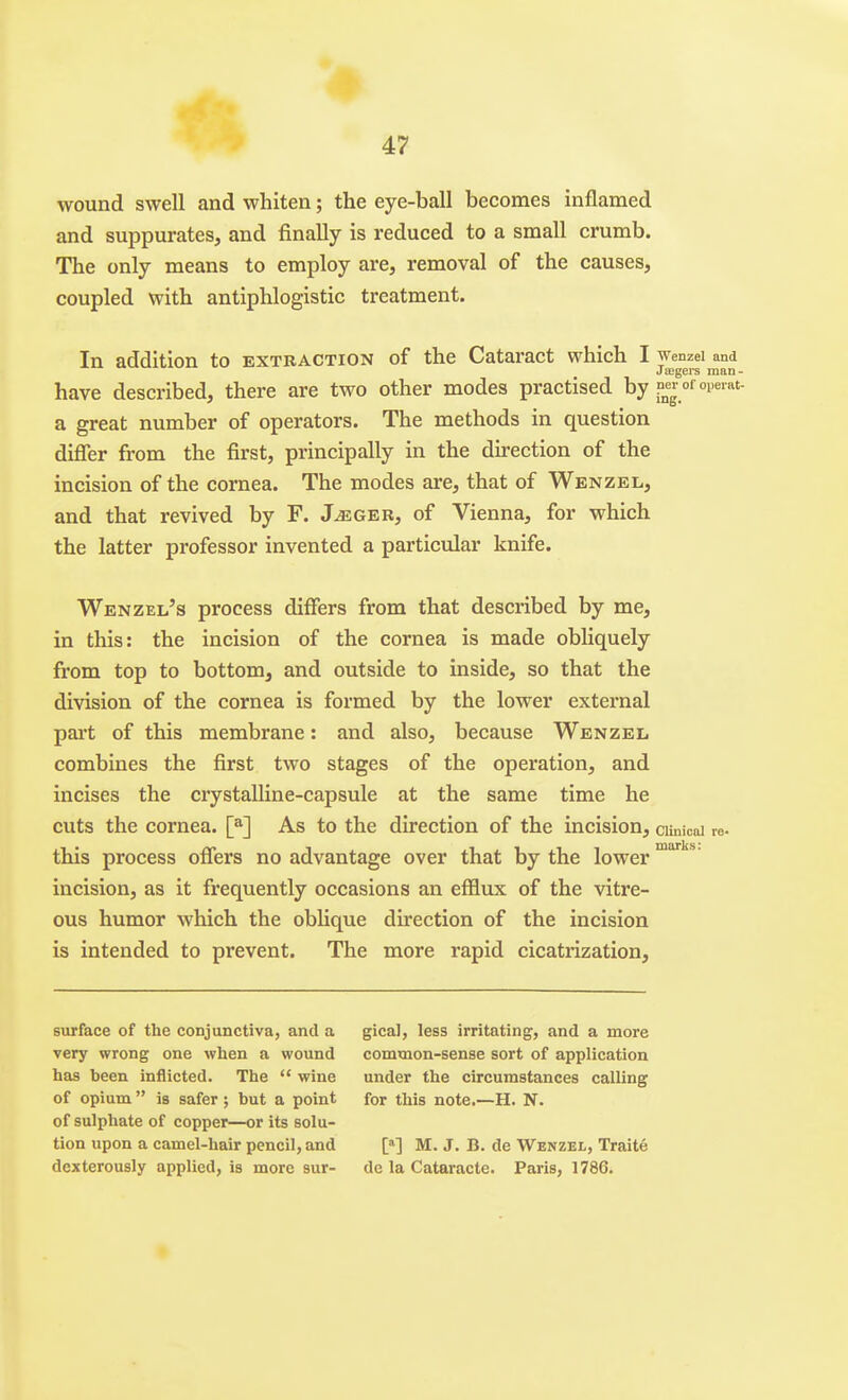 wound swell and whiten; the eye-ball becomes inflamed and suppurates, and finally is reduced to a small crumb. The only means to employ are, removal of the causes, coupled with antiphlogistic treatment. In addition to extraction of the Cataract which I wenzei and uv^vAj.>.xv>x^ Jffigeis man- have described, there are two other modes practised by P^«r of operat- a great number of operators. The methods in question difler from the first, principally in the direction of the incision of the cornea. The modes are, that of Wenzel, and that revived by F. J^ger, of Vienna, for which the latter professor invented a particular knife. Wenzel's process differs from that described by me, in this: the incision of the cornea is made obliquely from top to bottom, and outside to inside, so that the division of the cornea is formed by the lower external pai't of this membrane: and also, because Wenzel. combines the first two stages of the operation, and incises the crystalline-capsule at the same time he cuts the cornea. [*] As to the direction of the incision, ciinicai this process offers no advantage over that by the lower incision, as it frequently occasions an efflux of the vitre- ous humor which the oblique du'ection of the incision is intended to prevent. The more rapid cicatrization. re- marks: surface of the conjunctiva, and a very wrong one when a wound has been inflicted. The  wine of opium is safer; but a point of sulphate of copper—or its solu- tion upon a camel-hair pencil, and dexterously applied, is more sur- gical, less irritating, and a more common-sense sort of application under the circumstances calling for this note.—H. N. M M. J. B. de Wenzel, Traite de la Cataracte. Paris, 1786.