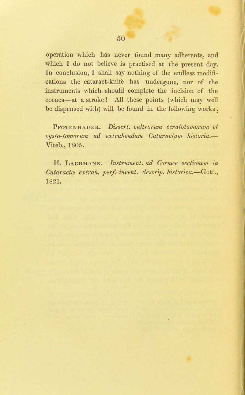 operation which has never found many adherents, and which I do not beheve is practised at the present day. In conclusion, I shall say nothing of the endless modifi- cations the cataract-knife has undergone, nor of the instruments which should complete the incision of the cornea—at a stroke! All these points (which may well be dispensed with) will be found in the following works. Pfoteniiaueb. Dissert, culirorum ceratoiomorum et cysto-tomorum ad extrahendam Cataractam historia.— Viteb., 1805. H. Laciimann. Instrument, ad Cornea seciionem in Cataractce extrah. perf. invent, descrip. historica.—Gott., 1821.