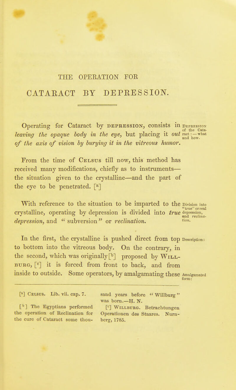 THE OPEEATION FOR CATAEACT BY DEPKESSION. Operating for Cataract by depression, consists in Depression ^ ^ , , of the Cata- leaving the opaque body in the eye, but placing it out ract ■—^'^^'^ of the axis of vision by burying it in the vitreous humor. From the time of Celsus till now, this method has received many modifications, chiefly as to instruments— the situation given to the crystalline—and the part of the eye to be penetrated. [^] With reference to the situation to be imparted to the DivisioD into • 1 1 • • T •! 1 • trueorreal crystalline, operating by depression is divided into ^^'^^ depression, and  subversion  or reclination. In the first, the ciystalline is pushed direct from top Description: to bottom into the vitreous body. On the contrary, in the second, which was originally [^] proposed by Will- burg, it is forced from front to back, and from inside to outside. Some operators, by amalgamating these Amalgamated form: [»] Celsus. Lib. vii. cap. 7. sand years before  Willburg was bom.—H. N. [•>] The Egyptians performed [<^] Willburg. Betrachtungen the operation of Reclination for Operationen des Staares. Nurn- the cure of Cataract some thou- berg, 1785.