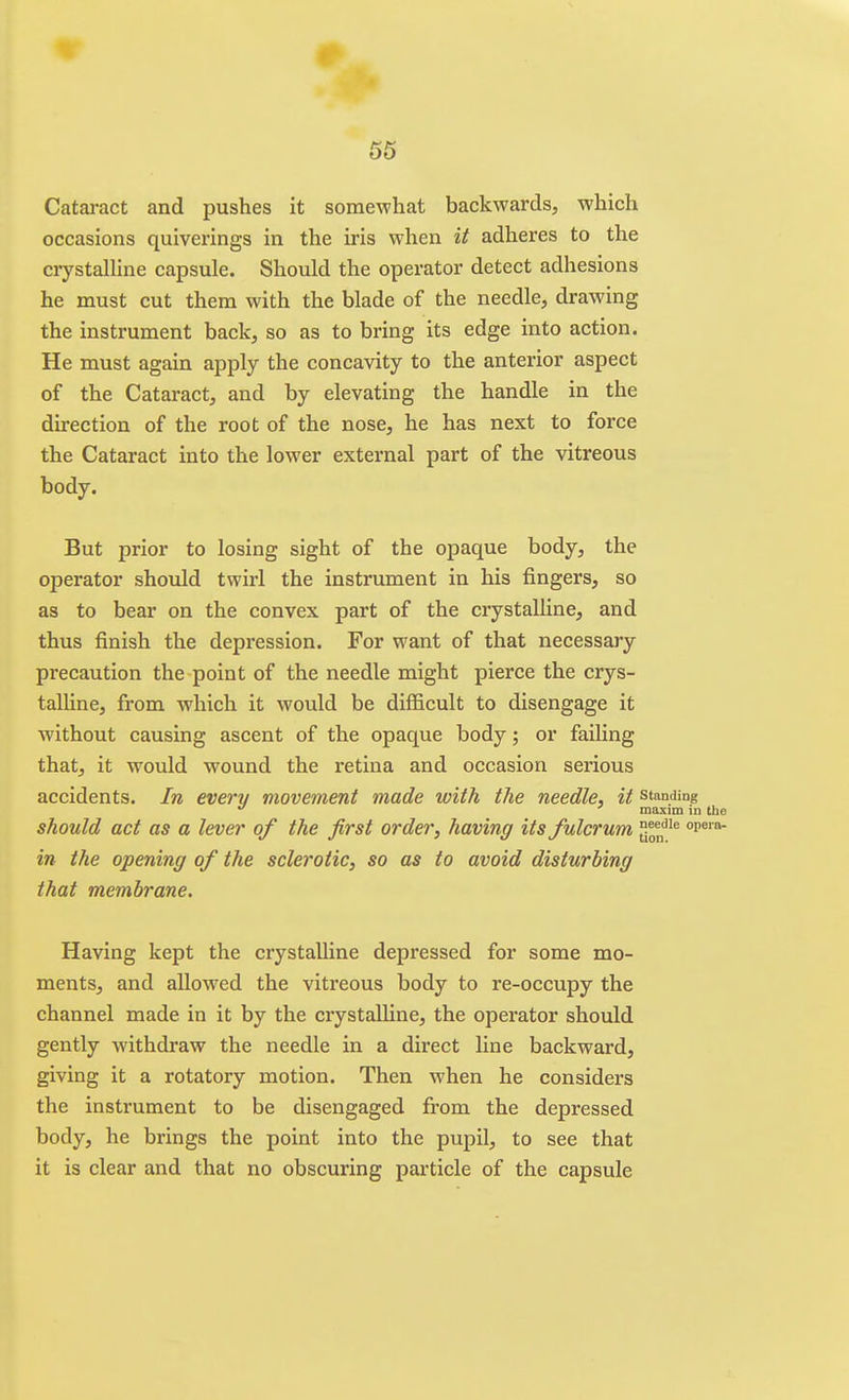 Cataract and pushes it somewhat backwards, which occasions quiverings in the iris when it adheres to the crystalline capsule. Should the operator detect adhesions he must cut them with the blade of the needle, drawing the instrument back, so as to bring its edge into action. He must again apply the concavity to the anterior aspect of the Cataract, and by elevating the handle in the direction of the root of the nose, he has next to force the Cataract into the lower external part of the vitreous body. But prior to losing sight of the opaque body, the operator should twirl the instrument in his fingers, so as to bear on the convex part of the crystalline, and thus finish the depression. For want of that necessary precaution the point of the needle might pierce the crys- talline, from which it would be difficult to disengage it without causing ascent of the opaque body; or failing that, it would wound the retina and occasion serious accidents. In every movement made with the needle, it standing ' maxim in the should act as a lever of the first order, having its fulcrum j^^* °p^''^ in the opening of the sclerotic, so as to avoid disturbing that membrane. Having kept the crystalline depressed for some mo- ments, and allowed the vitreous body to re-occupy the channel made in it by the crystaUine, the operator should gently withdraw the needle in a direct line backward, giving it a rotatory motion. Then when he considers the instrument to be disengaged from the depressed body, he brings the point into the pupil, to see that it is clear and that no obscuring particle of the capsule