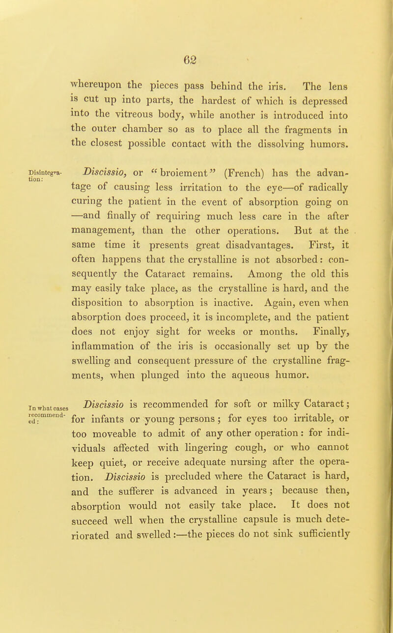 whereupon the pieces pass behind the iris. The lens is cut up into parts, the hardest of which is depressed into the vitreous body, while another is introduced into the outer chamber so as to place all the fragments in the closest possible contact with the dissolving humors. Disintegra- Discissio, OY  broicment ^' (French) has the advan- tage of causing less irritation to the eye—of radically curing the patient in the event of absorption going on —and finally of requiring much less care in the after management, than the other opei'ations. But at the same time it presents great disadvantages. First, it often happens that the crystalline is not absorbed: con- sequently the Cataract remains. Among the old this may easily take place, as the crystalline is hard, and the disposition to absorption is inactive. Again, even when absorption does proceed, it is incomplete, and the patient does not enjoy sight for weeks or months. Finally, inflammation of the iris is occasionally set up by the swelling and consequent pressure of the crystalline frag- ments, when plunged into the aqueous humor. In what cases Discissio is recommcnded for soft or milky Cataract; recommend- infants or youug pcrsous; for eyes too irritable, or too moveable to admit of any other operation: for indi- viduals affected with lingering cough, or who cannot keep quiet, or receive adequate nursing after the opera- tion. Discissio is precluded where the Cataract is hard, and the sufferer is advanced in years; because then, absorption would not easily take place. It does not succeed well when the crystalline capsule is much dete- riorated and swelled :—the pieces do not sink sufficiently