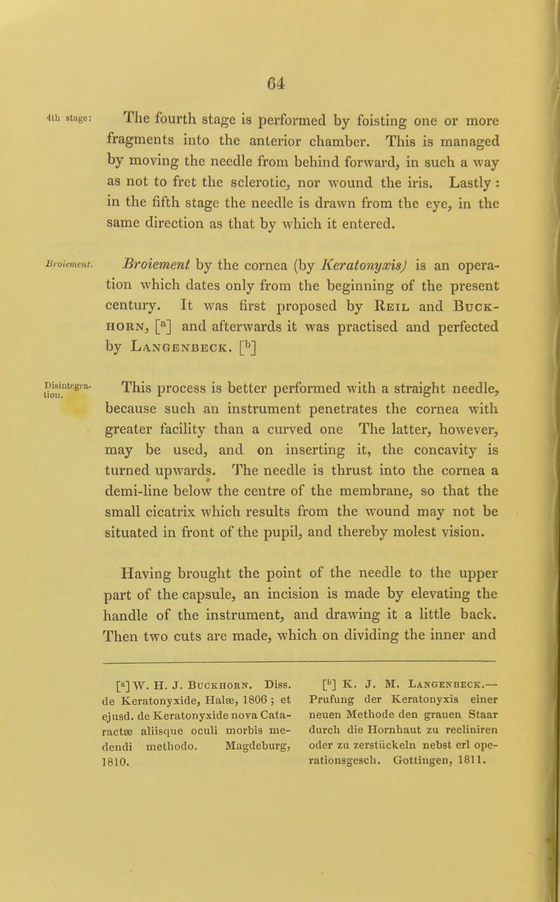 4ih stage: The fourth stage is performed by foisting one or more fragments into the anterior chamber. This is managed by moving the needle from behind forward, in such a way as not to fret the sclerotic, nor wound the iris. Lastly : in the fifth stage the needle is drawn from the eye, in the same direction as that by which it entered. Bvoiement. Bvoiement by the cornea (by KeratonyxisJ is an opera- tion which dates only from the beginning of the present century. It was first proposed by Reil and Buck- horn, and afterwards it was practised and perfected by Langenbeck. \y] Disintegia- This proccss is bcttcr performed with a straight needle, because such an instrument penetrates the cornea with greater facility than a curved one The latter, however, may be used, and on inserting it, the concavity is turned upwards. The needle is thrust into the cornea a demi-line below the centre of the membrane, so that the small cicatrix which results from the wound may not be situated in front of the pupil, and thereby molest vision. Having brought the point of the needle to the upper part of the capsule, an incision is made by elevating the handle of the instrument, and drawing it a little back. Then two cuts are made, which on dividing the inner and [a]W. H. J. BucKiioRN. Diss. L**] K. J. M. Langenbeck.— de Keratonyxide, Halse, 1806 ; et Prufung der Keratonyxis einer ejusd. deKeratonyxidenovaCata- neuen Methode den grauen Staar ractse aliisque oculi morbis me- durch die Hornhaut zu reeliniren dendi methodo. Magdeburg, oder zu zerstuckeln nebst erl ope- 1810. rationsgesch. Gotlingen, 1811.