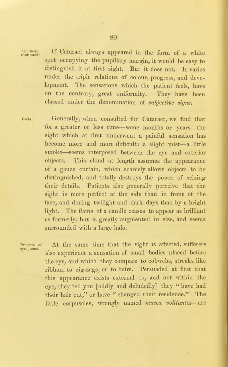 continued: Cataract always appeared in the form of a white spot occupying the pupillary margin, it would be easy to distinguish it at first sight. But it does not. It varies under the triple relations of colour, progress, and deve- lopment. The sensations which the patient feels, have on the contrary, great uniformity. They have been classed under the denomination of subjective signs. Facts: Generally, when consulted for Cataract, we find that for a greater or less time—some months or years—the sight which at first underwent a painful sensation has become more and more difficult: a slight mist—a little smoke—seems interposed between the eye and exterior objects. This cloud at length assumes the appearance of a gauze curtain, which scarcely allows objects to be distinguished, and totally destroys the power of seizing their details. Patients also generally perceive that the sight is more perfect at the side than in front of the face, and during twilight and dark days than by a bright light. The flame of a candle ceases to appear as brilUant as formerly, but is greatly augmented in size, and seems surrounded with a large halo. Progress of At the same time that the sight is affected, suflferers symptoms. also experience a sensation of small bodies placed before the eye, and which they compare to cobwebs, streaks like ribbon, to zig-zags, or to hairs. Persuaded at first that this appearance exists external to, and not within the eye, they tell you [oddly and deludedly] they  have had their hair cut,^^ or have  changed their residence.^' The little corpuscles, wrongly named muscce volitantes—are