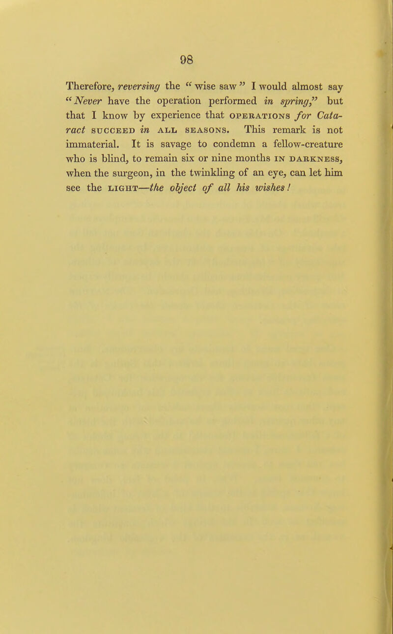 Therefore, reversing the  wise saw  I would almost say Never have the operation performed in spring but that I know by experience that operations for Cata- ract SUCCEED in ALL SEASONS. This remark is not immaterial. It is savage to condemn a fellow-creature who is blind, to remain six or nine months in darkness, when the surgeon, in the twinkling of an eye, can let him see the light—the object of all his wishes!
