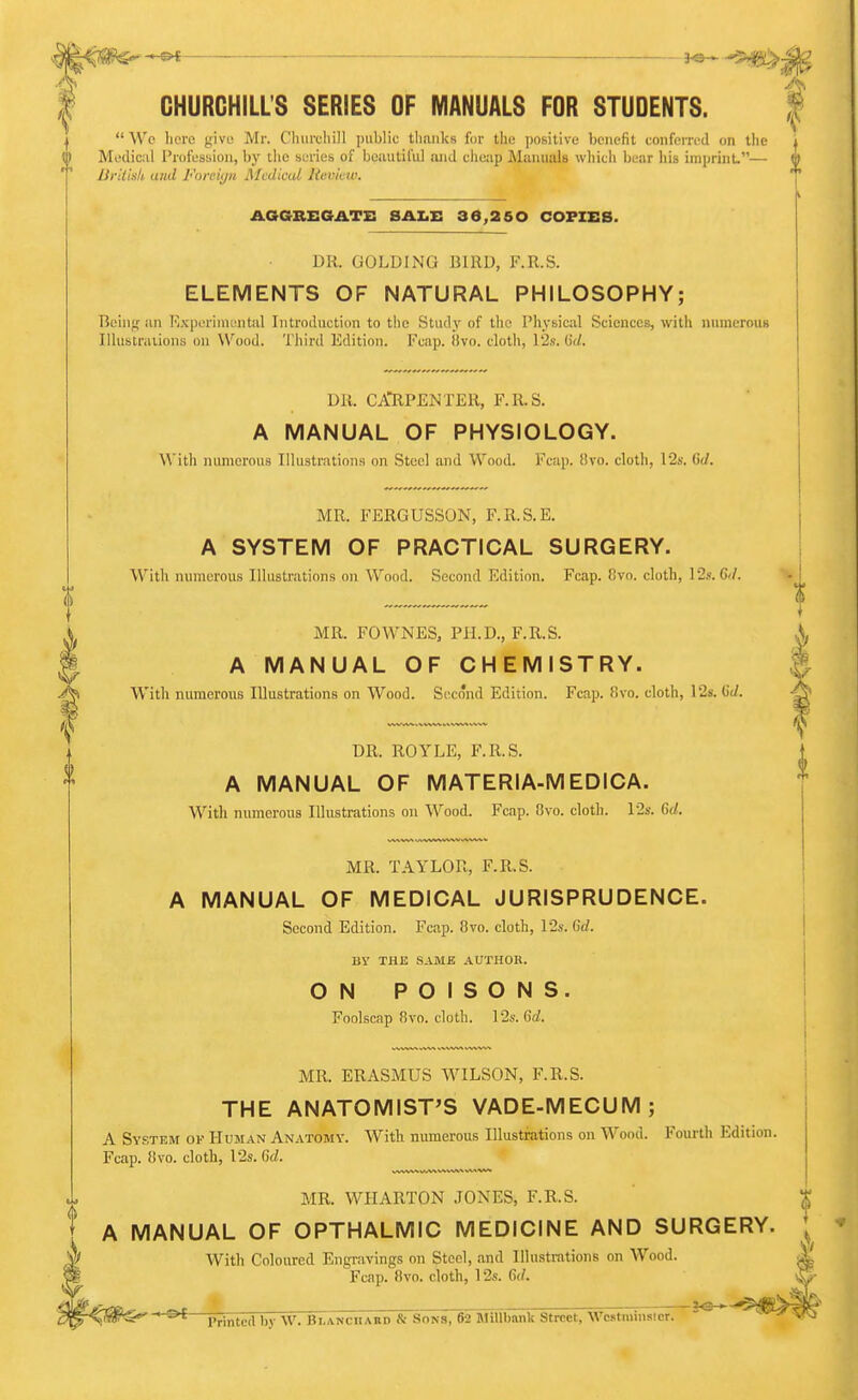 : je^ ,^ ^,iv CHURCHILL'S SERIES OF MANUALS FOR STUDENTS. | We liere give; Mr. C'liiircliill public tliauks for tlio positive beiiefil toiifonvd on the Medical Profession, hy the serieb of bciiutil'ul and cheap Manuals which bear his imprint.— (I liriiisk and Forciijn Medical Revivw. AGGBEGATZ: SAI.Z: 36,260 COPIES. DR. GOLDING BIRD, F.R.S. ELEMENTS OF NATURAL PHILOSOPHY; Being an Kxperiniental Introduction to the Stud}' of the Physical Sciences, with numerouB Ilhistraiions on Wood. Third Edition. Fcap. (ivo. cloth, l'2s. G'ri. DR. CAlRPENTER, F.R.S. A MANUAL OF PHYSIOLOGY. A\'ith numerous Illustrations on Steel and Wood. Fcap. 8vo. cloth, 12s. M. MR. FERGUSSON, F.R.S.E. A SYSTEM OF PRACTICAL SURGERY. With numerous Illustrations on Wood. Second Edition. Fcap. Cvo. cloth, 12s. 6</. MR. FOWNES, PH.D., F.R.S. A MANUAL OF CHEMISTRY. With numerous Illustrations on Wood. Second Edition. Fcap. f!vo. cloth, 12s. CJ. DR. ROYLE, F.R.S. A MANUAL OF MATERIA-MEDICA. With niunerous Illustrations on Wood. Fcap. 8vo. clotli. 12s. Gd. MR. TAYLOR, F.R.S. A MANUAL OF MEDICAL JURISPRUDENCE. Second Edition. Fcap. 8vo. cloth, 12s. Qd. BY THE SAME AUTHOR. ON POISONS. Foolscap 8vo. cloth. 12s. 6d. MR. ERASMUS WILSON, F.R.S. THE ANATOMIST'S VADE-MECUM; A System of Hujian Anatomy. With numerous Illustrations on Wood. Fourth Edition. Fcap. 8vo. cloth, 12s. Gd. MR. WHARTON JONES, F.R.S. A MANUAL OF OPTHALMiC MEDICINE AND SURGERY. * With Coloured Engravings on Steel, and Illustrations on Wood. Fcap. Bvo. cloth, 12s. 6(/. Printcd by W. BLANcnABD & Sons, 62 BlillbBnk Street, Wcstminsicr.