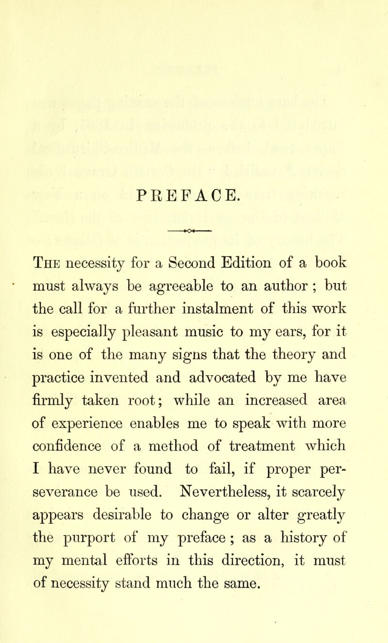 PREFACE. The necessity for a Second Edition of a book must always be agreeable to an author ; but the call for a further instalment of this work is especially pleasant music to my ears, for it is one of the many signs that the theory and practice invented and advocated by me have firmly taken root; while an increased area of experience enables me to speak with more confidence of a method of treatment which I have never found to fail, if proper per- severance be used. Nevertheless, it scarcely appears desirable to change or alter greatly the purport of my preface ; as a history of my mental efforts in this direction, it must of necessity stand much the same.