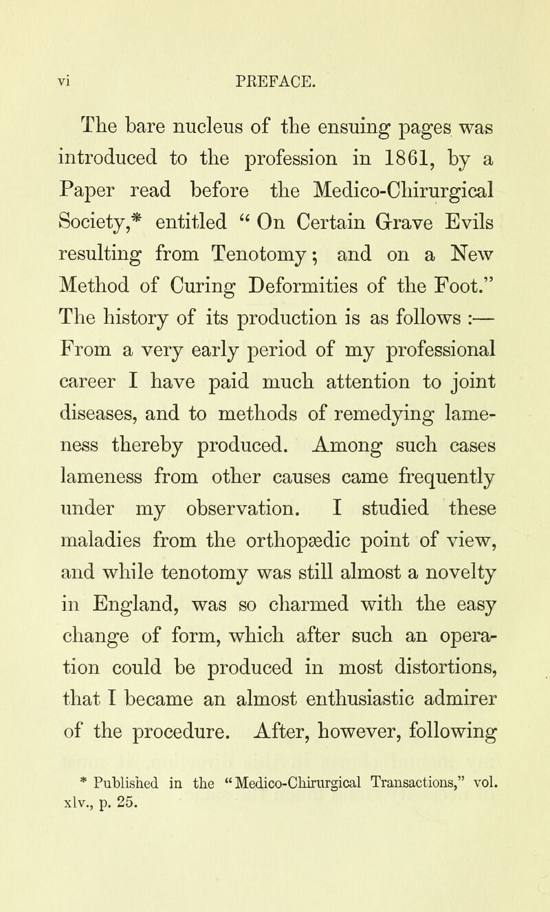 The bare nucleus of the ensuing pages was introduced to the profession in 1861, by a Paper read before the Medico-Chirurgical Society,* entitled On Certain Grave Evils resulting from Tenotomy; and on a New Method of Curing Deformities of the Foot. The history of its production is as follows :— From a very early period of my professional career I have paid much attention to joint diseases, and to methods of remedying lame- ness thereby produced. Among such cases lameness from other causes came frequently under my observation. I studied these maladies from the orthopasdic point of view, and while tenotomy was still almost a novelty in England, was so charmed with the easy change of form, which after such an opera- tion could be produced in most distortions, that I became an almost enthusiastic admirer of the procedure. After, however, following * Published in the Medico-Chirurgical Transactions, vol. xlv., p. 25.