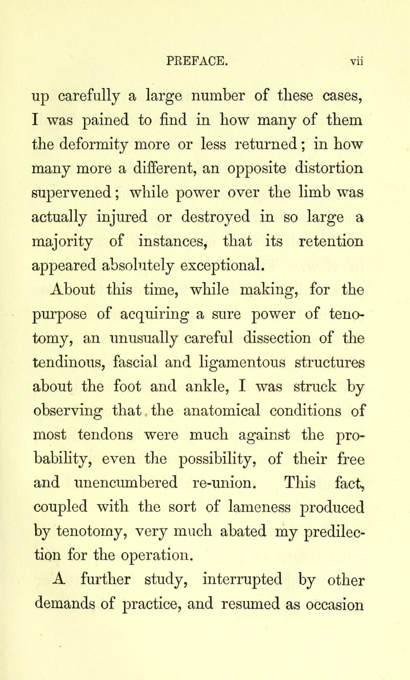 up carefully a large number of these cases, I was pained to find in how many of them the deformity more or less returned; in how many more a different, an opposite distortion supervened; while power over the limb was actually injured or destroyed in so large a majority of instances, that its retention appeared absolutely exceptional. About this time, while making, for the purpose of acquiring a sure power of teno- tomy, an unusually careful dissection of the tendinous, fascial and ligamentous structures about the foot and ankle, I was struck by observing that the anatomical conditions of most tendons were much against the pro- babihty, even the possibility, of their free and unencumbered re-union. This fact, coupled with the sort of lameness produced by tenotomy, very much abated my predilec- tion for the operation. A further study, interrupted by other demands of practice, and resumed as occasion