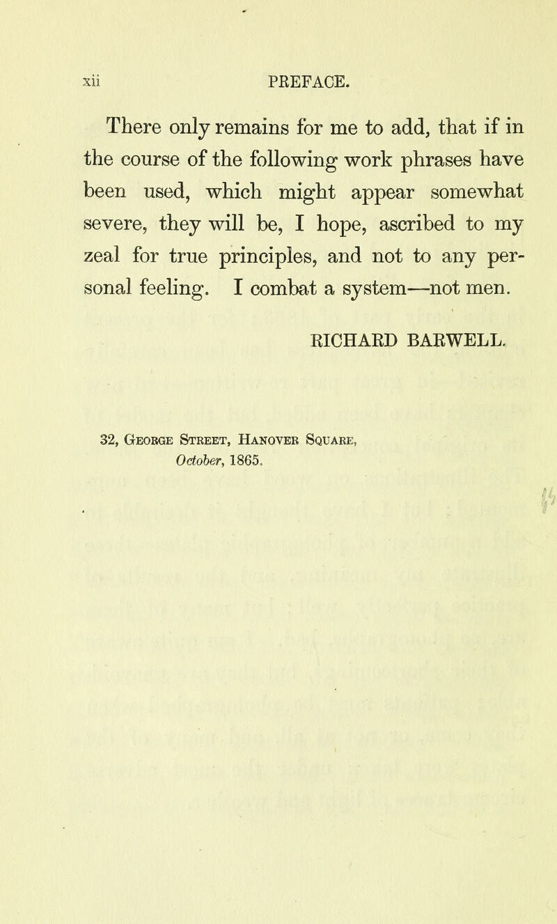 There only remains for me to add, that if in the course of the following work phrases have been used, which might appear somewhat severe, they will be, I hope, ascribed to my zeal for true principles, and not to any per- sonal feeling. I combat a system—not men. RICHAKD BARWELL. 32, George Street, Hanover Square, October, 1865.