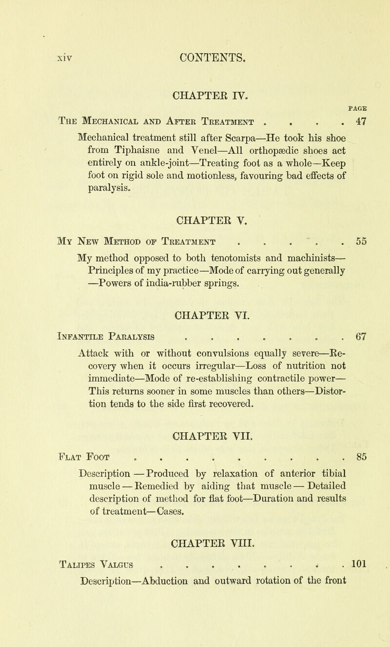 CHAPTEE IV. PAGE The Mechanical and Aftee Teeatment . . . .47 Mechanical treatment still after Scarpa—He took his shoe from Tiphaisne and Venel—All orthopaedic shoes act entirely on ankle-joint—Treating foot as a whole—Keep foot on rigid sole and motionlesSj favouring bad effects of paralysis. CHAPTEE V. My New Method of Teeatment . . . ' . .55 My method opposed to both tenotomists and machinists— Principles of my practice—Mode of carrying out generally —Powers of india-rubber springs. CHAPTEE VI. Infantile Paealysis . 67 Attack with or without convulsions equally severe—Ke- covery when it occurs irregular—Loss of nutrition not immediate—Mode of re-establishing contractile power— This returns sooner in some muscles than others—Distor- tion tends to the side iirst recovered. CHAPTEE VIL Flat Foot 85 Description — Produced by relaxation of anterior tibial muscle — Eemedied by aiding that muscle — Detailed description of method for flat foot—Duration and results of treatment—Oases. CHAPTEE Vni, Talipes Valgus . . . . . . * .101 Description—Abduction and outward rotation of the front