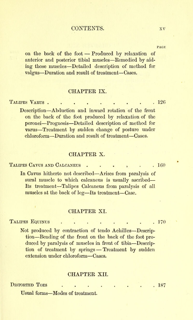 on the back of the foot — Produced by relaxation of anterior and posterior tibial muscles—Eemedied by aid- ing those muscles—Detailed description of method for valgus—Duration and result of treatment—Cases. CHAPTER IX. Talipes Varus 126 Description—Abduction and inward rotation of the front on the back of the foot produced by relaxation of the peronei—Prognosis—Detailed description of method for varus—Treatment by sudden change of posture under chloroform—Duration and result of treatment—Cases. CHAPTER X. Talipes Cavus and Calcaneus . . . , . .160 In Cavus hitherto not described—Arises from paralysis of sural muscle to which calcaneus is usually ascribed— Its treatment—Talipes Calcaneus from paralysis of all muscles at the back of leg—Its treatment—Case. CHAPTER XI. Talipes Equinus 170 Not produced by contraction of tendo Achilles—Descrip- tion—Bending of the front on the back of the foot pro- duced by paralysis of muscles in front of tibia—Descrip- tion of treatment by springs — Treatment by sudden extension under chloroform—Cases. CHAPTER XII. Distorted Toes 181 Usual forms—Modes of treatment.