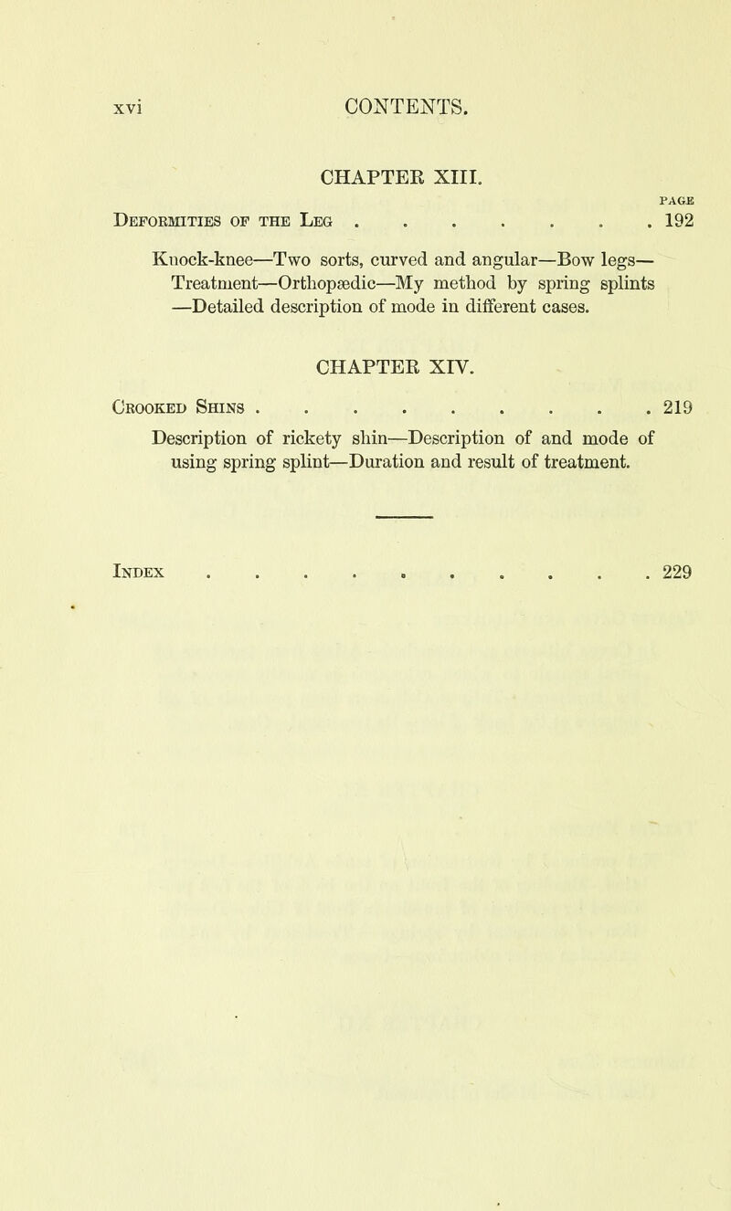 CHAPTEK XIII, PAGB Deformities of the Leg 192 Knock-knee—Two sorts, curved and angular—Bow legs— Treatment—Orthopaedic—My method by spring splints —Detailed description of mode in different cases. CHAPTER XIV. Crooked Shins . 219 Description of rickety shin—Description of and mode of using spring splint—Duration and result of treatment. Index 229