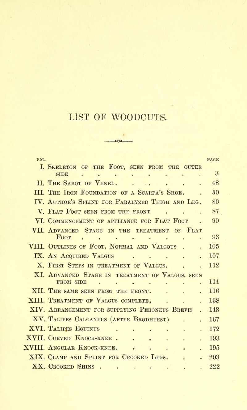LIST OF WOODCUTS. FIG. PAGE I. Skeleton of the Foot, seen feom the outer SIDE 3 II. The Sabot of Venel. . . . , .48 III. The Ibon Foundation of a Scarpa's Shoe. . 50 IV. Author's Splint for Paralyzed Thigh and Leg. 80 V. Flat Foot seen from the front ... 87 VI. Commencement of appliance for Flat Foot . 90 VII. Advanced Stage in the treatsient of Flat Foot 93 VIII. Outlines of Foot, Normal and Valgous . . 105 IX. An Acquired Valgus ..... 107 X. First Steps in treatment of Valgus. . .112 XI. Advanced Stage in treatment of Valgus, seen FROM SIDE .114 XII. The same seen from the front. , . .116 XIII. Treatment of Valgus complete. . , , 138 XIV. Arrangement for supplying Peroneus Brevis . 143 XV. Talipes Calcaneus (after Brodhurst) . .167 XVI. Talipjis Equinus . . . . . .172 XVII. Curved Knock-knee ...... 193 XVIII. Angular Knock-knee 195 XIX. Clamp and Splint for Crooked Legs. . . 203 XX. Crooked Shins . . . . . . .222