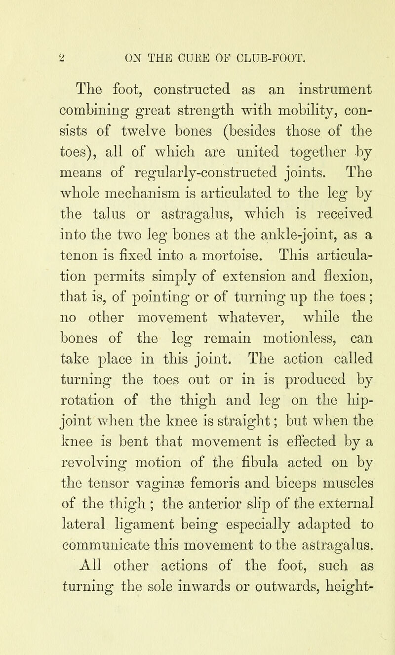 The foot, constructed as an instrument combining great strengtli with mobihty, con- sists of twelve bones (besides those of the toes), all of which are united together by means of regularly-constructed joints. The whole mechanism is articulated to the leg by the talus or astragalus, which is received into the two leg bones at the ankle-joint, as a tenon is fixed into a mortoise. This articula- tion permits simply of extension and flexion, that is, of pointing or of turning up the toes; no other movement whatever, while the bones of the leg remain motionless, can take place in this joint. The action called turning the toes out or in is produced by rotation of the thigh and leg on the hip- joint when the knee is straight; but when the knee is bent that movement is effected by a revolving motion of the fibula acted on by the tensor vaginse femoris and biceps muscles of the thigh ; the anterior slip of the external lateral ligament being especially adapted to communicate this movement to the astragalus. All other actions of the foot, such as turning the sole inwards or outwards, height-