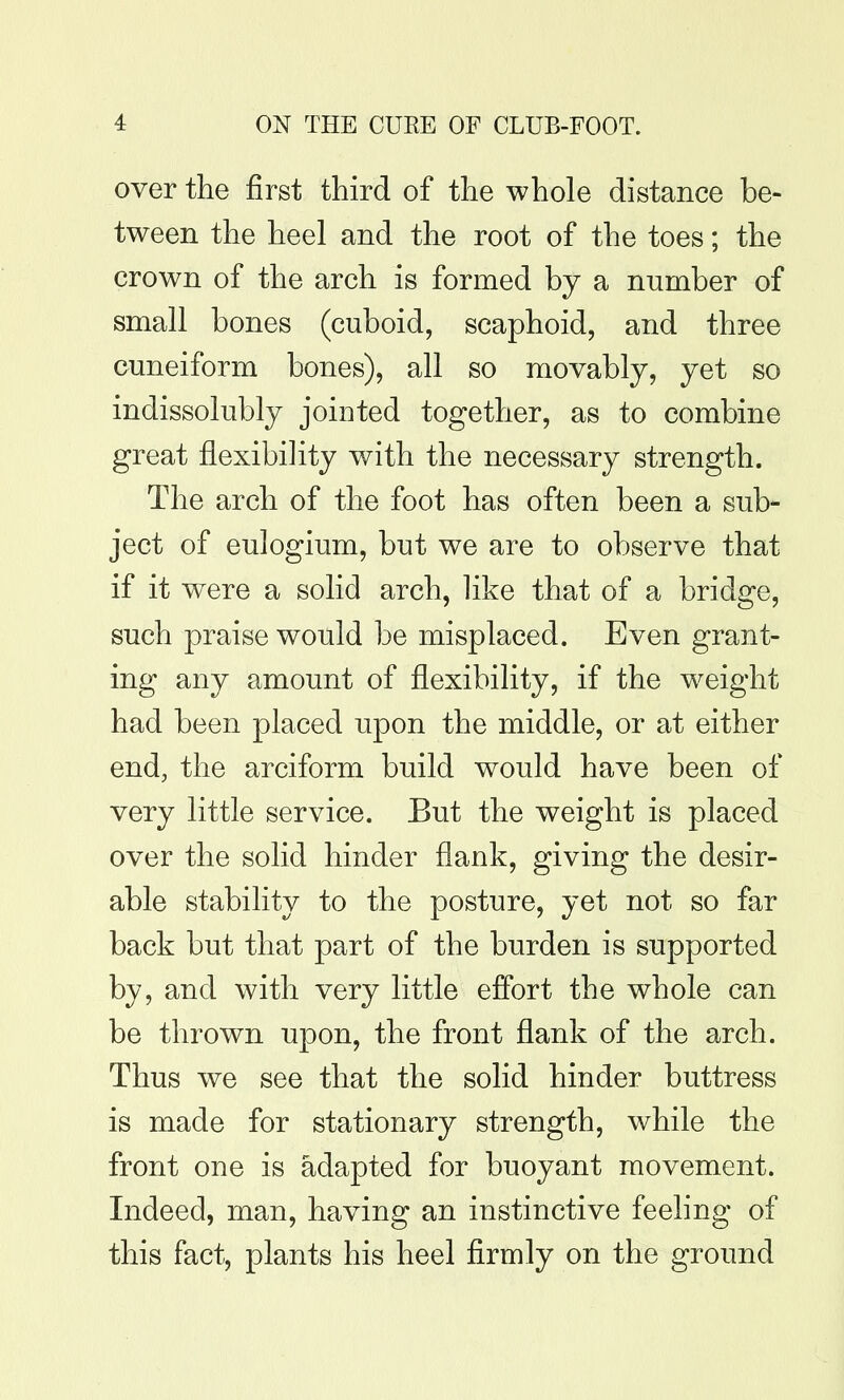 over the first third of the whole distance be- tween the heel and the root of the toes; the crown of the arch is formed by a number of small bones (cuboid, scaphoid, and three cuneiform bones), all so movably, yet so indissolubly jointed together, as to combine great flexibility with the necessary strength. The arch of the foot has often been a sub- ject of eulogium, but we are to observe that if it were a solid arch, like that of a bridge, such praise would be misplaced. Even grant- ing any amount of flexibility, if the weight had been placed upon the middle, or at either end, the arciform build would have been of very little service. But the weight is placed over the solid hinder flank, giving the desir- able stability to the posture, yet not so far back but that part of the burden is supported by, and with very little effort the whole can be thrown upon, the front flank of the arch. Thus we see that the solid hinder buttress is made for stationary strength, while the front one is adapted for buoyant movement. Indeed, man, having an instinctive feehng of this fact, plants his heel firmly on the ground