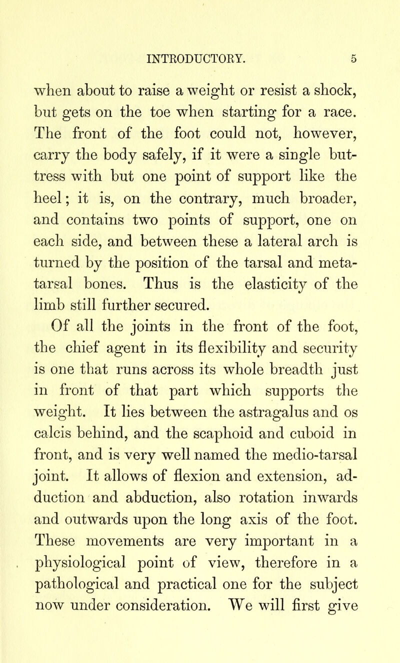 when about to raise a weight or resist a shock, but gets on the toe when starting for a race. The front of the foot could not, however, carry the body safely, if it were a single but- tress with but one point of support like the heel; it is, on the contrary, much broader, and contains two points of support, one on each side, and between these a lateral arch is turned by the position of the tarsal and meta- tarsal bones. Thus is the elasticity of the limb still further secured. Of all the joints in the front of the foot, the chief agent in its flexibility and security is one that runs across its whole breadth just in front of that part which supports the weight. It lies between the astragalus and os calcis behind, and the scaphoid and cuboid in front, and is very well named the medio-tarsal joint. It allows of flexion and extension, ad- duction and abduction, also rotation inwards and outwards upon the long axis of the foot. These movements are very important in a physiological point of view, therefore in a pathological and practical one for the subject now under consideration. We will first give