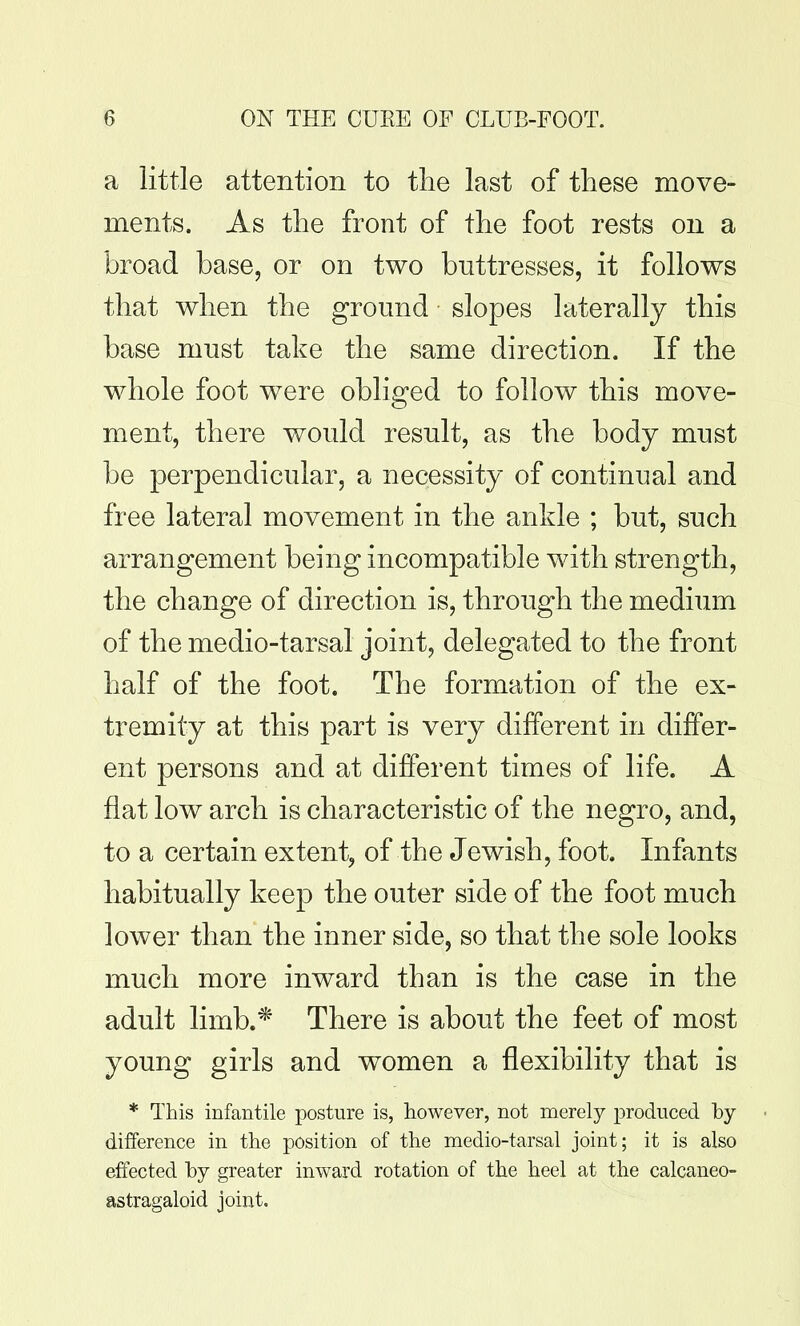 a little attention to the last of tliese move- ments. As the front of the foot rests on a broad base, or on two buttresses, it follows that when the ground slopes laterally this base must take the same direction. If the whole foot were obliged to follow this move- ment, there would result, as the body must be perpendicular, a necessity of continual and free lateral movement in the ankle ; but, such arrangement being incompatible with strength, the change of direction is, through the medium of the medio-tarsal joint, delegated to the front half of the foot. The formation of the ex- tremity at this part is very different in differ- ent persons and at different times of life. A flat low arch is characteristic of the negro, and, to a certain extent, of the Jewish, foot. Infants habitually keep the outer side of the foot much lower than the inner side, so that the sole looks much more inward than is the case in the adult limb.* There is about the feet of most young girls and women a flexibility that is * This infantile posture is, however, not merely produced by difference in the position of the medio-tarsal joint; it is also effected hy greater inward rotation of the heel at the calcaneo- astragaloid joint.