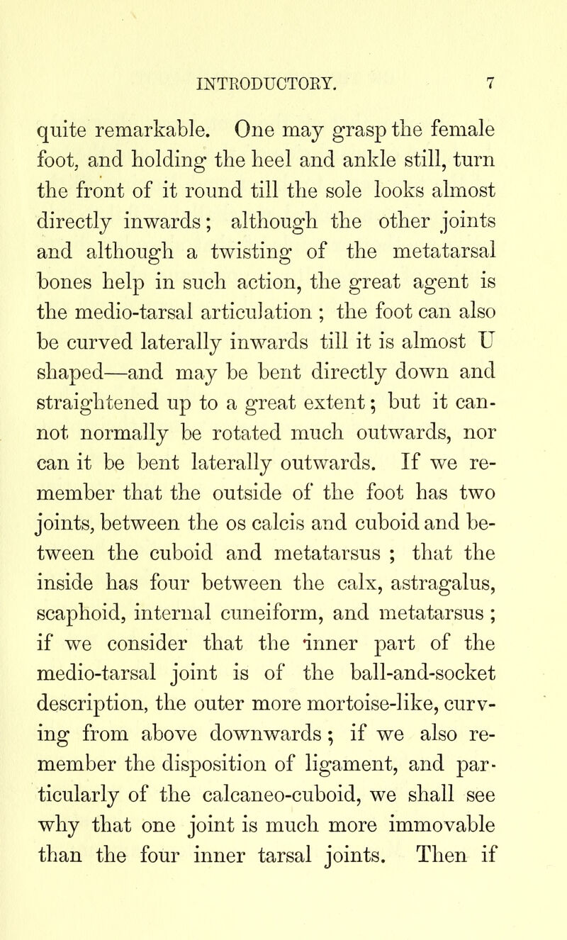 quite remarkable. One may grasp tlie female foot, and holding tlie heel and ankle still, turn the front of it round till the sole looks almost directly inwards; although the other joints and although a twisting of the metatarsal bones help in such action, the great agent is the medio-tarsal articulation ; the foot can also be curved laterally inwards till it is almost U shaped—and may be bent directly down and straightened up to a great extent; but it can- not normally be rotated much outwards, nor can it be bent laterally outwards. If we re- member that the outside of the foot has two joints, between the os calcis and cuboid and be- tween the cuboid and metatarsus ; that the inside has four between the calx, astragalus, scaphoid, internal cuneiform, and metatarsus ; if we consider that the inner part of the medio-tarsal joint is of the ball-and-socket description, the outer more mortoise-like, curv- ing from above downwards; if we also re- member the disposition of ligament, and par- ticularly of the calcaneo-cuboid, we shall see why that one joint is much more immovable than the four inner tarsal joints. Then if