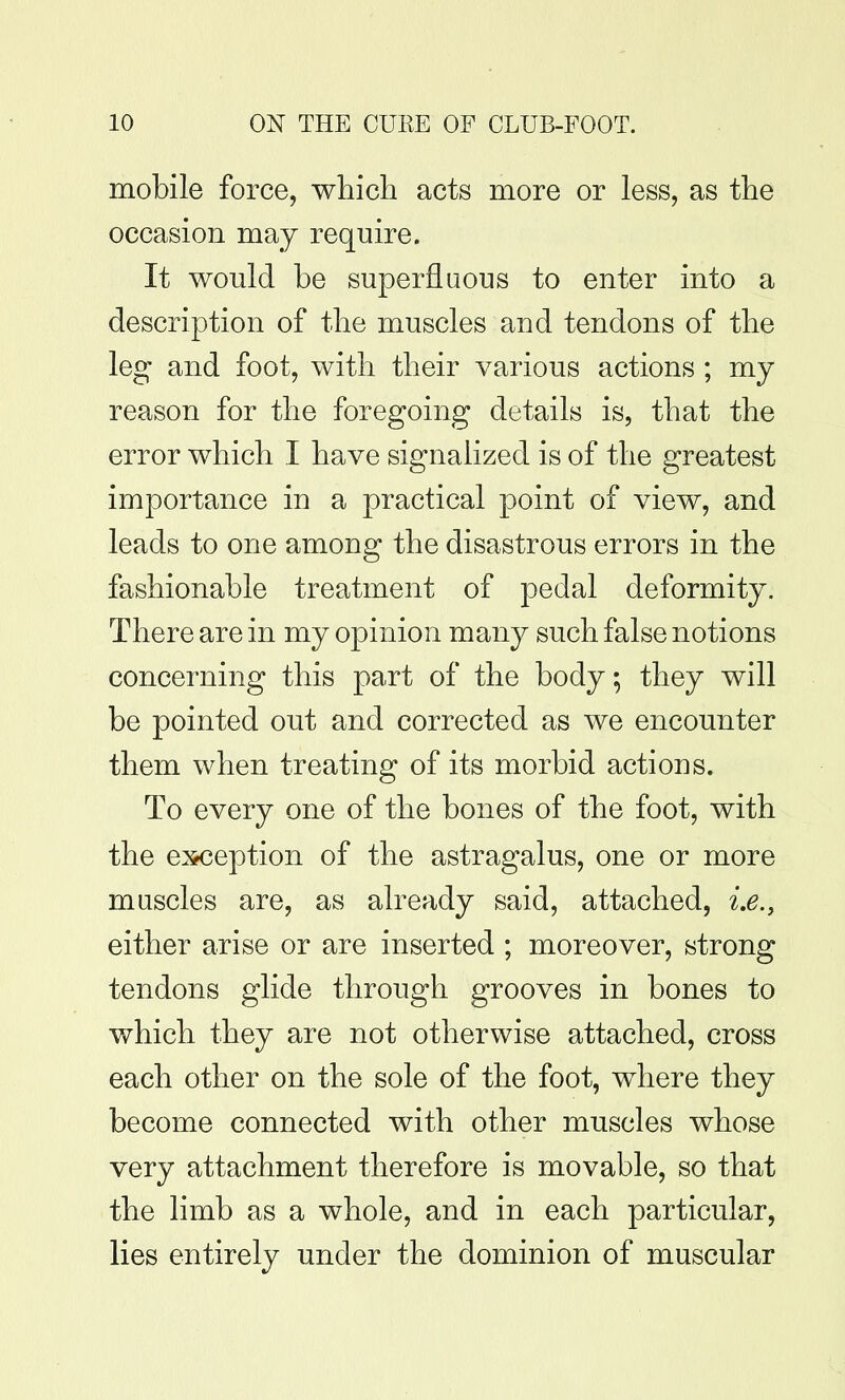 mobile force, which acts more or less, as the occasion may require. It would be superfluous to enter into a description of the muscles and tendons of the leg and foot, with their various actions ; my reason for the foregoing details is, that the error which I have signalized is of the greatest importance in a practical point of view, and leads to one among the disastrous errors in the fashionable treatment of pedal deformity. There are in my opinion many such false notions concerning this part of the body; they will be pointed out and corrected as we encounter them when treating of its morbid actions. To every one of the bones of the foot, with the exception of the astragalus, one or more muscles are, as already said, attached, i.e., either arise or are inserted ; moreover, strong tendons glide through grooves in bones to which they are not otherwise attached, cross each other on the sole of the foot, where they become connected with other muscles whose very attachment therefore is movable, so that the limb as a whole, and in each particular, lies entirely under the dominion of muscular