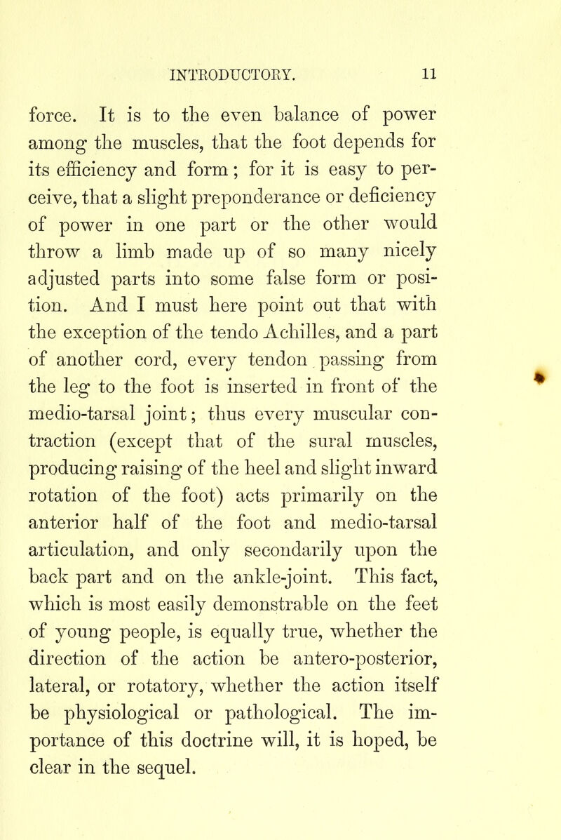 force. It is to the even balance of power among the mnscles, that the foot depends for its efficiency and form; for it is easy to per- ceive, that a sKght preponderance or deficiency of power in one part or the other would throw a limb made up of so many nicely adjusted parts into some false form or posi- tion. And I must here point out that with the exception of the tendo Achilles, and a part of another cord, every tendon passing from the leg to the foot is inserted in front of the medio-tarsal joint; thus every muscular con- traction (except that of the sural muscles, producing raising of the heel and slight inward rotation of the foot) acts primarily on the anterior half of the foot and medio-tarsal articulation, and only secondarily upon the back part and on the ankle-joint. This fact, which is most easily demonstrable on the feet of young people, is equally true, whether the direction of the action be antero-posterior, lateral, or rotatory, whether the action itself be physiological or pathological. The im- portance of this doctrine will, it is hoped, be clear in the sequel.
