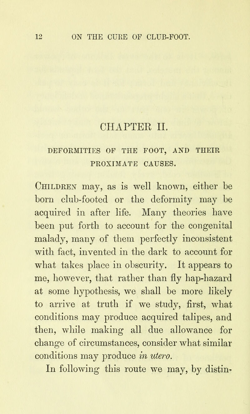 CHAPTER IL DEFORMITIES OF THE FOOT, AND THEIR PROXIMATE CAUSES. Children may, as is well known, either be born club-footed or the deformity may be acquired in after life. Many theories have been put forth to account for the congenital malady, many of them perfectly inconsistent with fact, invented in the dark to account for what takes place in obscurity. It appears to me, however, that rather than fly hap-hazard at some hypothesis, we shall be more likely to arrive at truth if we study, first, what conditions may produce acquired talipes, and then, while making all due allowance for change of circumstances, consider what similar conditions may produce in utero. In following this route we may, by distin-