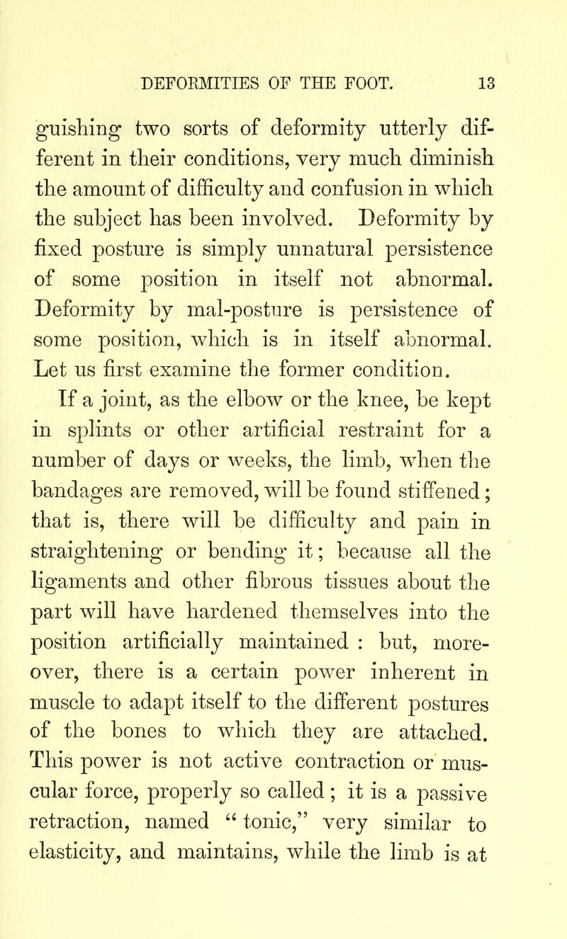 guishing two sorts of deformity utterly dif- ferent in their conditions, very much diminish the amount of difficulty and confusion in which the subject has been involved. Deformity by fixed posture is simply unnatural persistence of some 230sition in itself not abnormal. Deformity by mal-posture is persistence of some position, which is in itself abnormal. Let us first examine the former condition. If a joint, as the elbow or the knee, be kept in splints or other artificial restraint for a number of days or weeks, the limb, when the bandages are removed, will be found stiffened; that is, there will be difficulty and pain in straightening or bending it; because all the ligaments and other fibrous tissues about the part will have hardened themselves into the position artificially maintained : but, more- over, there is a certain power inherent in muscle to adapt itself to the different joostures of the bones to which they are attached. This power is not active contraction or mus- cular force, properly so called; it is a passive retraction, named tonic, very similar to elasticity, and maintains, while the hmb is at