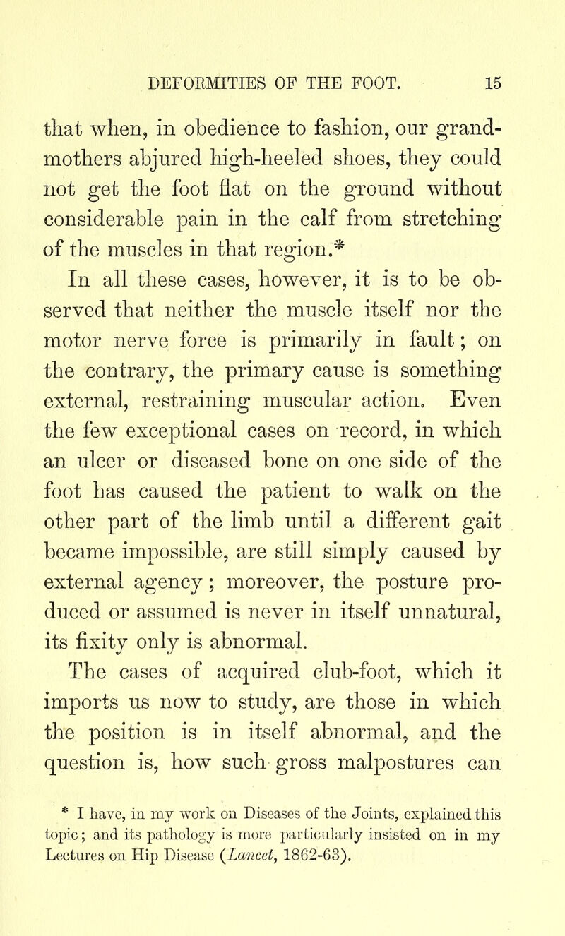 that when, in obedience to fashion, our grand- mothers abjured high-heeled shoes, they could not get the foot fiat on the ground without considerable pain in the calf from stretching of the muscles in that region.* In all these cases, however, it is to be ob- served that neither the muscle itself nor the motor nerve force is primarily in fault; on the contrary, the primary cause is something external, restraining muscular action. Even the few exceptional cases on record, in which an ulcer or diseased bone on one side of the foot has caused the patient to walk on the other part of the limb until a different gait became impossible, are still simply caused by external agency; moreover, the posture pro- duced or assumed is never in itself unnatural, its fixity only is abnormal. The cases of acquired club-foot, which it imports us now to study, are those in which the position is in itself abnormal, and the question is, how such gross malpostures can * I have, in my work on Diseases of tlie Joints, explained this topic; and its pathology is more particularly insisted on in my Lectures on Hip Disease {Lancet, 1862-63).