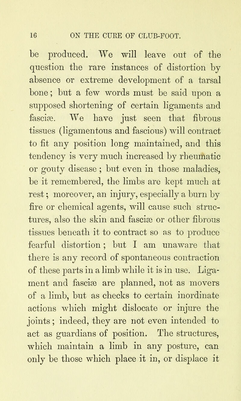 be produced. We will leave out of the question the rare instances of distortion by absence or extreme development of a tarsal bone; but a few words must be said upon a supposed shortening of certain ligaments and fascias. We have just seen that fibrous tissues (ligamentous and fascious) will contract to fit any position long maintained, and this tendency is very much increased by rheumatic or gouty disease ; but even in those maladies, be it remembered, the limbs are kept much at rest; moreover, an injury, especially a burn by fire or chemical agents, will cause such struc- tures, also the skin and fasciae or other fibrous tissues beneath it to contract so as to produce fearful distortion; but I am unaware that there is any record of spontaneous contraction of these parts in a limb while it is in use. Liga- ment and fascise are planned, not as movers of a limb, but as checks to certain inordinate actions which might dislocate or injure the joints; indeed, they are not even intended to act as guardians of position. The structures, which maintain a limb in any posture, can only be those which place it in, or displace it