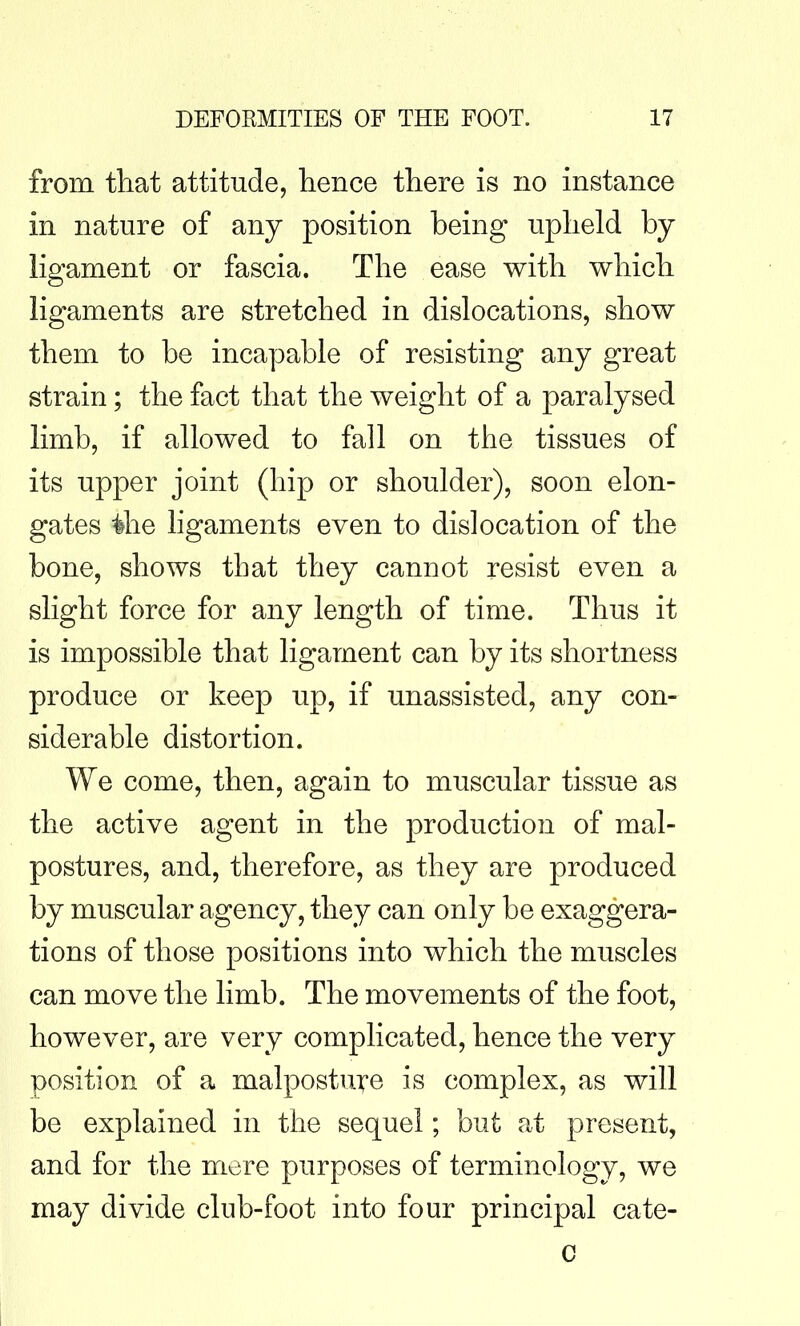 from that attitude, hence there is no instance in nature of any position being upheld by ligament or fascia. The ease with which ligaments are stretched in dislocations, show them to be incapable of resisting any great strain; the fact that the weight of a paralysed limb, if allowed to fall on the tissues of its upper joint (hip or shoulder), soon elon- gates the ligaments even to dislocation of the bone, shows that they cannot resist even a slight force for any length of time. Thus it is impossible that ligament can by its shortness produce or keep up, if unassisted, any con- siderable distortion. We come, then, again to muscular tissue as the active agent in the production of mal- postures, and, therefore, as they are produced by muscular agency, they can only be exaggera- tions of those positions into which the muscles can move the limb. The movements of the foot, however, are very complicated, hence the very position of a malpostuire is complex, as will be explained in the sequel; but at present, and for the mere purposes of terminology, we may divide club-foot into four principal cate- c