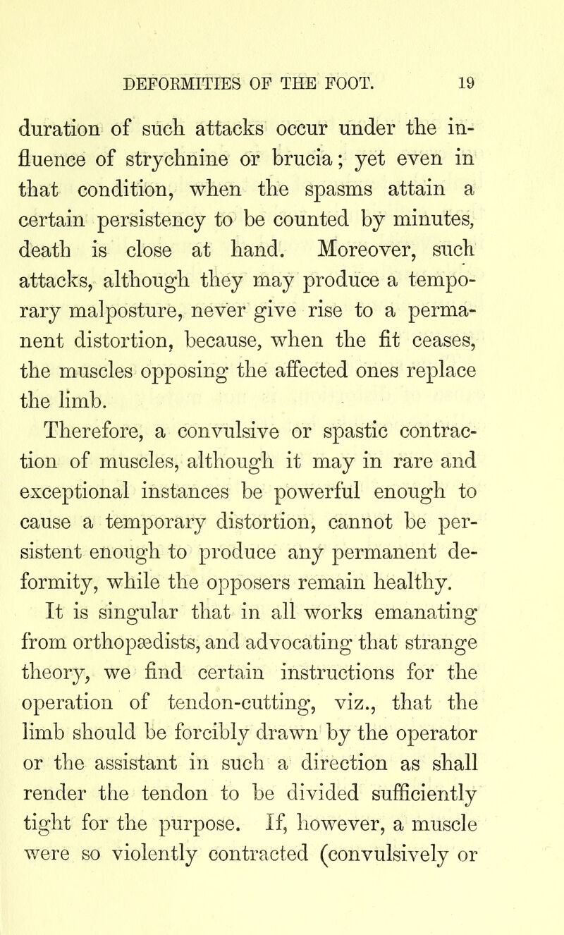 duration of sucli attacks occur under the in- fluence of strychnine or brucia; yet even in that condition, when the spasms attain a certain persistency to be counted by minutes, death is close at hand. Moreover, such attacks, although they may produce a tempo- rary malposture, never give rise to a perma- nent distortion, because, when the fit ceases, the muscles opposing the affected ones replace the limb. Therefore, a convulsive or spastic contrac- tion of muscles, although it may in rare and exceptional instances be powerful enough to cause a temporary distortion, cannot be per- sistent enough to produce any permanent de- formity, while the opposers remain healthy. It is singular that in all works emanating from orthopaedists, and advocating that strange theory, we find certain instructions for the operation of tendon-cutting, viz., that the limb should be forcibly drawn by the operator or the assistant in such a direction as shall render the tendon to be divided sufficiently tight for the purpose. If, however, a muscle were so violently contracted (convulsively or