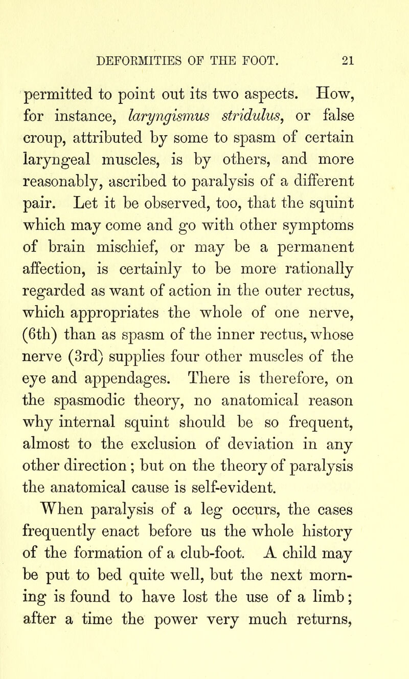permitted to point out its two aspects. How, for instance, laryngismus stridulus, or false croup, attributed by some to spasm of certain laryngeal muscles, is by others, and more reasonably, ascribed to paralysis of a different pair. Let it be observed, too, that the squint which may come and go with other symptoms of brain mischief, or may be a permanent affection, is certainly to be more rationally regarded as want of action in the outer rectus, which appropriates the whole of one nerve, (6th) than as spasm of the inner rectus, whose nerve (3rd) supplies four other muscles of the eye and appendages. There is therefore, on the spasmodic theory, no anatomical reason why internal squint should be so frequent, almost to the exclusion of deviation in any other direction ; but on the theory of paralysis the anatomical cause is self-evident. When paralysis of a leg occurs, the cases frequently enact before us the whole history of the formation of a club-foot. A child may be put to bed quite well, but the next morn- ing is found to have lost the use of a limb; after a time the power very much returns.