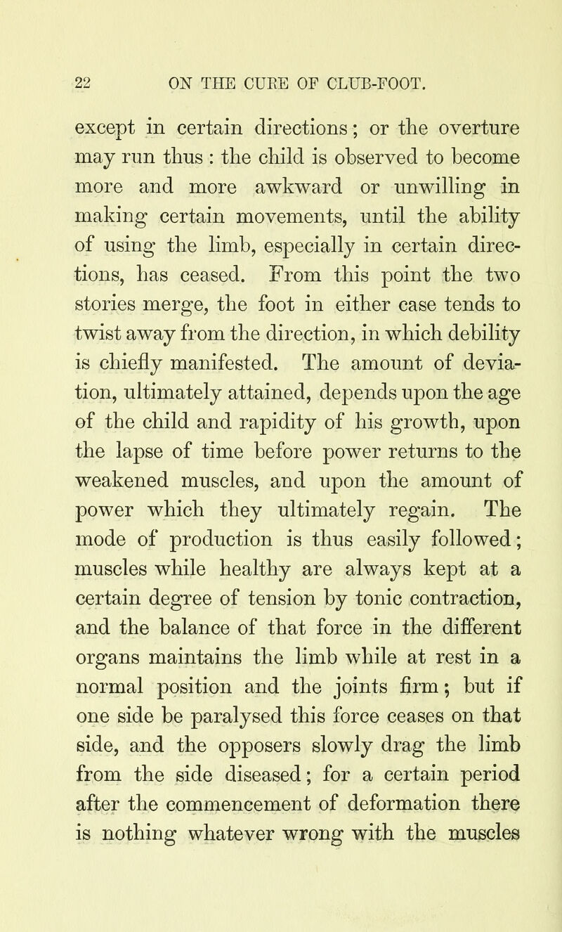 except in certain directions; or the overture may run thus : the child is observed to become more and more awkward or unwilhng in making certain movements, until the ability of using the limb, especially in certain direc- tions, has ceased. From this point the two stories merge, the foot in either case tends to twist away from the direction, in which debility is chiefly manifested. The amount of devia- tion, ultimately attained, depends upon the age of the child and rapidity of his growth, upon the lapse of time before power returns to the weakened muscles, and upon the amount of power which they ultimately regain. The mode of production is thus easily followed; muscles while healthy are always kept at a certain degree of tension by tonic contraction, and the balance of that force in the different organs maintains the limb while at rest in a normal position and the joints firm; but if one side be paralysed this force ceases on that side, and the opposers slowly drag the limb from the side diseased; for a certain period after the commencement of deformation there is nothing whatever wrong with the muscles