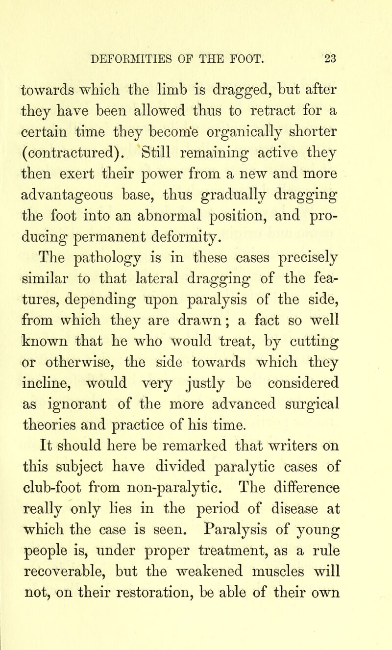 towards which the limb is dragged, but after they have been allowed thus to retract for a certain time they become organically shorter (contractured). Still remaining active they then exert their power from a new and more advantageous base, thus gradually dragging the foot into an abnormal position, and pro- ducing permanent deformity. The pathology is in these cases precisely similar to that lateral dragging of the fea- tures, depending upon paralysis of the side, from which they are drawn; a fact so well known that he who would treat, by cutting or otherwise, the side towards which they incline, would very justly be considered as ignorant of the more advanced surgical theories and practice of his time. It should here be remarked that writers on this subject have divided paralytic cases of club-foot from non-paralytic. The difference really only lies in the period of disease at which the case is seen. Paralysis of young people is, under proper treatment, as a rule recoverable, but the weakened muscles will not, on their restoration, be able of their own