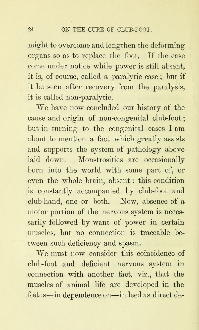 miglit to overcome and lengthen the deforming organs so as to replace the foot. If the case come under notice while power is still absent, it is, of course, called a paralytic case ; but if it be seen after recovery from the paralysis, it is called non-paralytic. We have now concluded our history of the cause and origin of non-congenital club-foot; but in turning to the congenital cases I am about to mention a fact which greatly assists and supports the system of pathology above laid down. Monstrosities are occasionally born into the world with some part of, or even the whole brain, absent: this condition is constantly accompanied by club-foot and club-hand, one or both. Now, absence of a motor portion of the nervous system is neces- sarily followed by want of power in certain muscles, but no connection is traceable be- tween such deficiency and spasm. We must now consider this coincidence of club-foot and deficient nervous system in connection with another fact, viz., that the muscles of animal life are developed in the foetus—in dependence on—indeed as direct de-