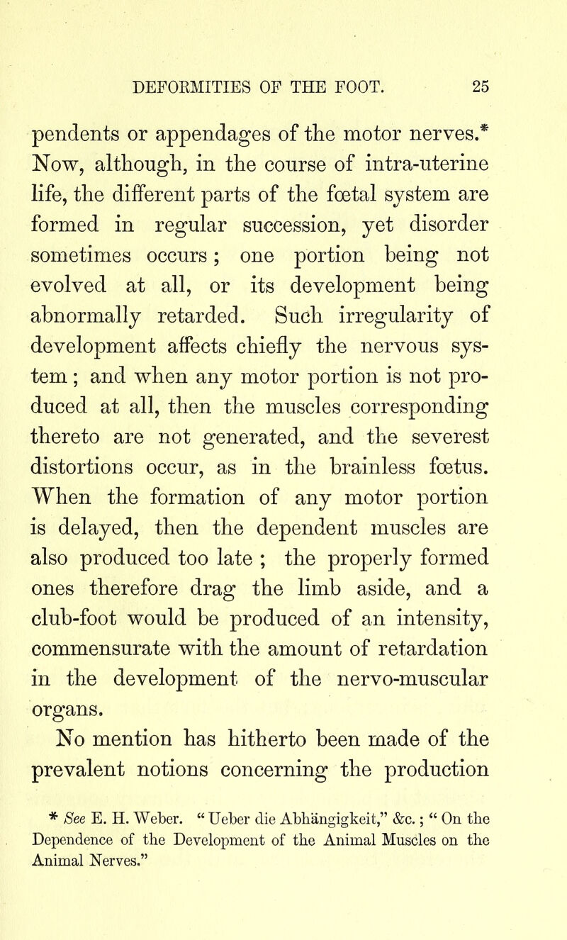 pendents or appendages of the motor nerves.* Now, although, in the course of intra-uterine life, the different parts of the foetal system are formed in regular succession, yet disorder sometimes occurs; one portion being not evolved at all, or its development being abnormally retarded. Such irregularity of development affects chiefly the nervous sys- tem ; and when any motor portion is not pro- duced at all, then the muscles corresponding thereto are not generated, and the severest distortions occur, as in the brainless foetus. When the formation of any motor portion is delayed, then the dependent muscles are also produced too late ; the properly formed ones therefore drag the limb aside, and a club-foot would be produced of an intensity, commensurate with the amount of retardation in the development of the nervo-muscular organs. No mention has hitherto been made of the prevalent notions concerning the production * See E. H. Weber.  Ueber die Abbangigkeit, &c.;  On the Dependence of the Development of the Animal Muscles on the Animal Nerves.