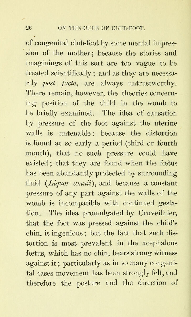 of congenital club-foot by some mental impres- sion of the mother; because the stories and imaginings of this sort are too vague to be treated scientifically ; and as they are necessa- rily post facto^ are always untrustworthy. There remain, however, the theories concern- ing position of the child in the womb to be briefly examined. The idea of causation by pressure of the foot against the uterine walls is untenable: because the distortion is found at so early a period (third or fourth month), that no such pressure could have existed; that they are found when the foetus has been abundantly protected by surrounding fluid (Liquor amnii), and because a constant pressure of any part against the walls of the womb is incompatible with continued gesta- tion. The idea promulgated by Cruveilhier, that the foot was pressed against the child's chin, is ingenious; but the fact that such dis- tortion is most prevalent in the acephalous foetus, which has no chin, bears strong witness against it; particularly as in so many congeni- tal cases movement has been strongly felt, and therefore the posture and the direction of