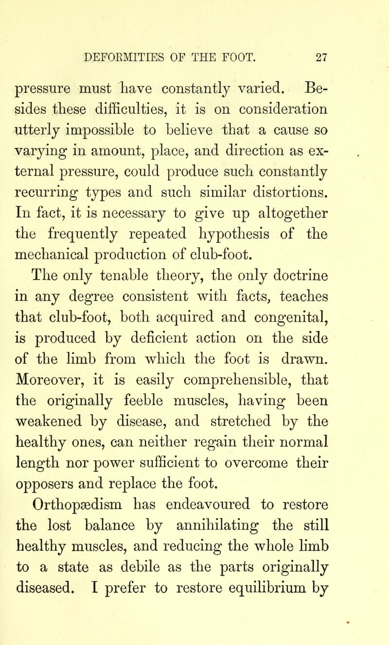 pressure must have constantly varied. Be- sides these difficulties, it is on consideration utterly impossible to believe that a cause so varying in amount, place, and direction as ex- ternal pressure, could produce such constantly recurring types and such similar distortions. In fact, it is necessary to give up altogether the frequently repeated hypothesis of the mechanical production of club-foot. The only tenable theory, the only doctrine in any degree consistent with facts, teaches that club-foot, both acquired and congenital, is produced by deficient action on the side of the limb from which the foot is drawn. Moreover, it is easily comprehensible, that the originally feeble muscles, having been weakened by disease, and stretched by the healthy ones, can neither regain their normal length nor power sufficient to overcome their opposers and replace the foot. Orthopaedism has endeavoured to restore the lost balance by annihilating the still healthy muscles, and reducing the whole limb to a state as debile as the parts originally diseased. I prefer to restore equilibrium by