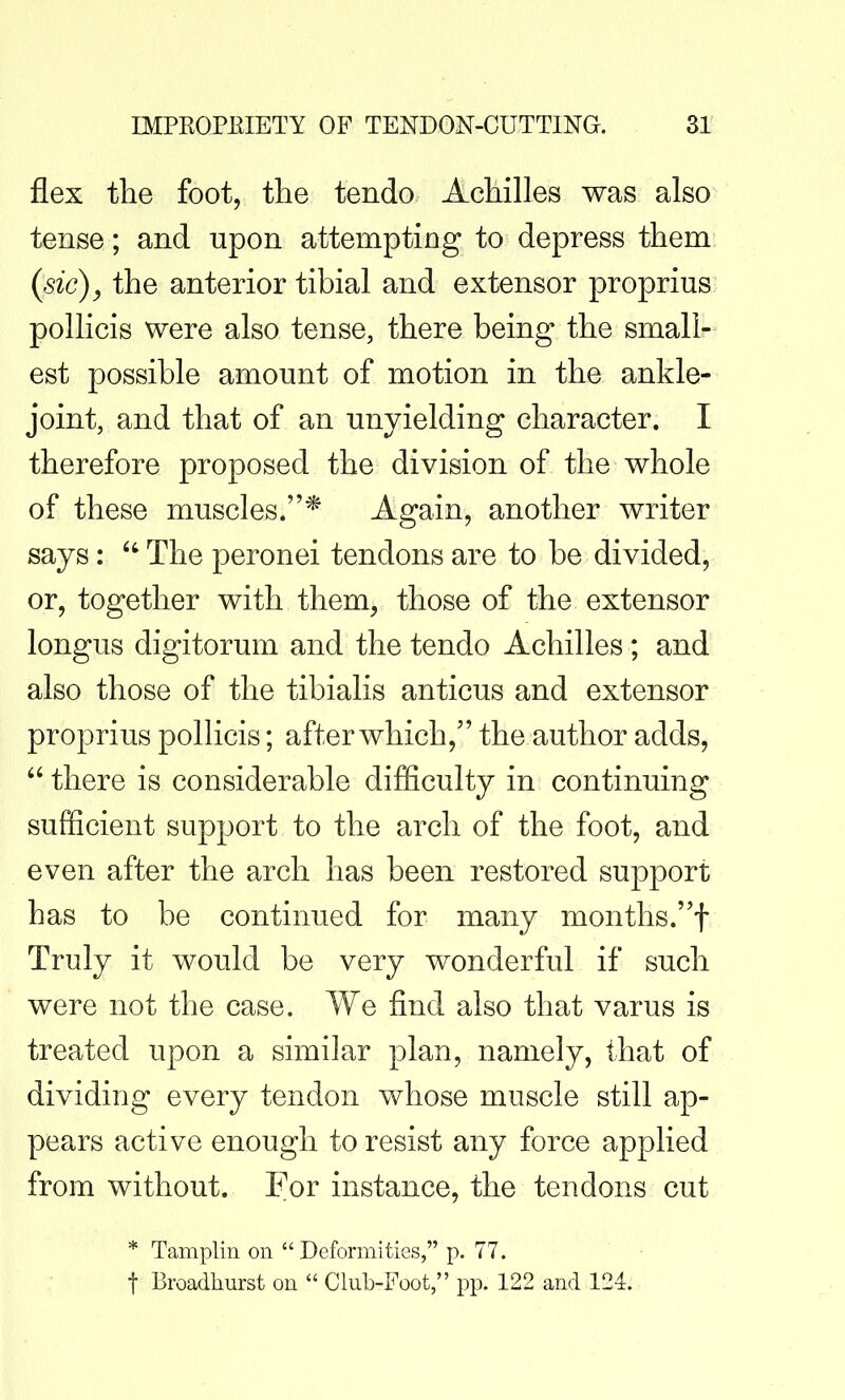 flex the foot, the tendo Achilles was also tense; and upon attempting to depress them (sic), the anterior tibial and extensor proprius polKcis were also tense, there being the small- est possible amount of motion in the ankle- joint, and that of an unyielding character. I therefore proposed the division of the whole of these muscles.* Again, another writer says: The peronei tendons are to be divided, or, together with them, those of the extensor longus digitorum and the tendo Achilles; and also those of the tibialis anticus and extensor proprius pollicis; after which, the author adds, there is considerable difficulty in continuing sufficient support to the arch of the foot, and even after the arch has been restored support has to be continued for many months.! Truly it would be very wonderful if such were not the case. We find also that varus is treated upon a similar plan, namely, that of dividing every tendon whose muscle still ap- pears active enough to resist any force applied from without. For instance, the tendons cut * Tamplin on Deformities, p. 77. t Broadhurst on Club-Foot, pp. 122 and 124.