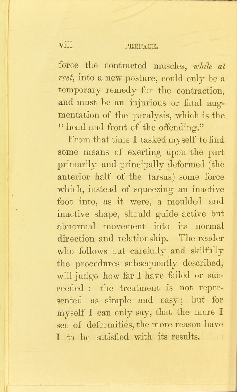 force the contracted muscles, tvhile at rest, into a new posture, could orHy be a temporary remedy for the contraction, and must be an injurious or fatal aug- mentation of the paralysis, which is the.  head and front of the offending. From that time I tasked myself to find some means of exerting upon the part primarily and principally deformed (the anterior half of the tarsus) some force which, instead of squeezing an inactive foot into, as it were, a moulded and inactive shape, should guide active but abnormal movement into its normal direction and relationship. The reader who follows out carefully and skilfully the procedures subsequently described, will judge how far I have failed or suc- ceeded : the treatment is not repre- sented as simple and easy; but for myself I can only say, that the more I see of deformities, the more reason have I to be satisfied with its results.