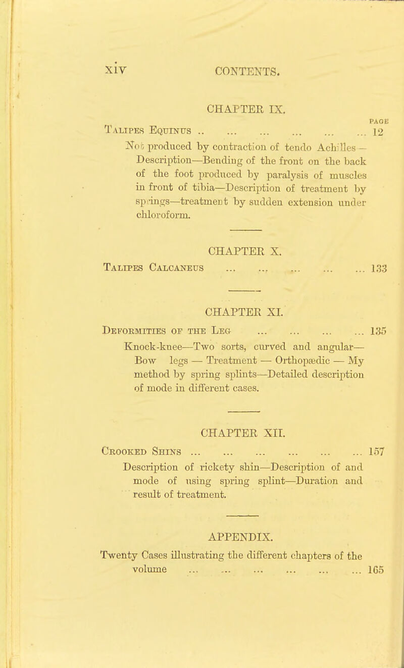 CHAPTER IX. PAOE Talipes Equinus 12 1^0b produced by contraction of tendo Achilles — Description—Bending of the front on the back of the foot produced by paralysis of muscles in front of tibia—Description of treatment hy splings—treatment by sudden extension under chloroform. CHAPTER X. Talipes Calcaneus 1,33 CHAPTER XI. Deformities of the Leg 135 Knock-knee—Two sorts, curved and angular— Bow legs — Treatment — Orthopaedic — My method by spring splints—Detailed description of mode in different cases. CHAPTER XII. Crooked Shins 157 Description of rickety shin—Description of and mode of using spring splint—Duration and result of treatment. APPENDIX. T\venty Cases illustrating the different chapters of the volvime ... 1G5