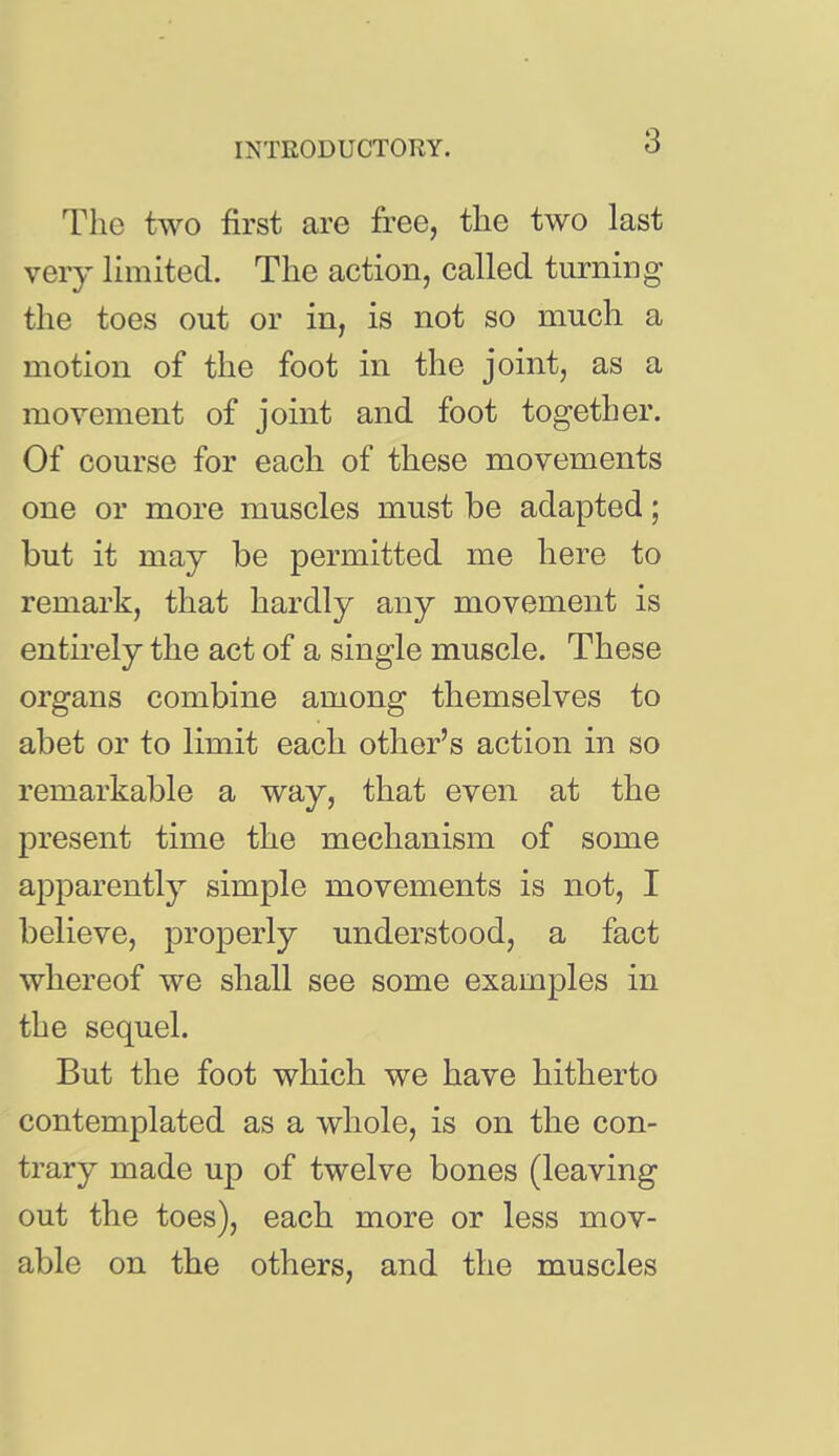 The two first are free, the two last very limited. The action, called turning the toes out or in, is not so much a motion of the foot in the joint, as a movement of joint and foot together. Of course for each of these movements one or more muscles must be adapted; but it may be permitted me here to remark, that hardly any movement is entu'ely the act of a single muscle. These organs combine among themselves to abet or to limit each other's action in so remarkable a way, that even at the present time the mechanism of some aj^parently simple movements is not, I believe, properly understood, a fact whereof we shall see some examples in the sequel. But the foot which we have hitherto contemplated as a whole, is on the con- trary made up of twelve bones (leaving out the toes), each more or less mov- able on the others, and the muscles