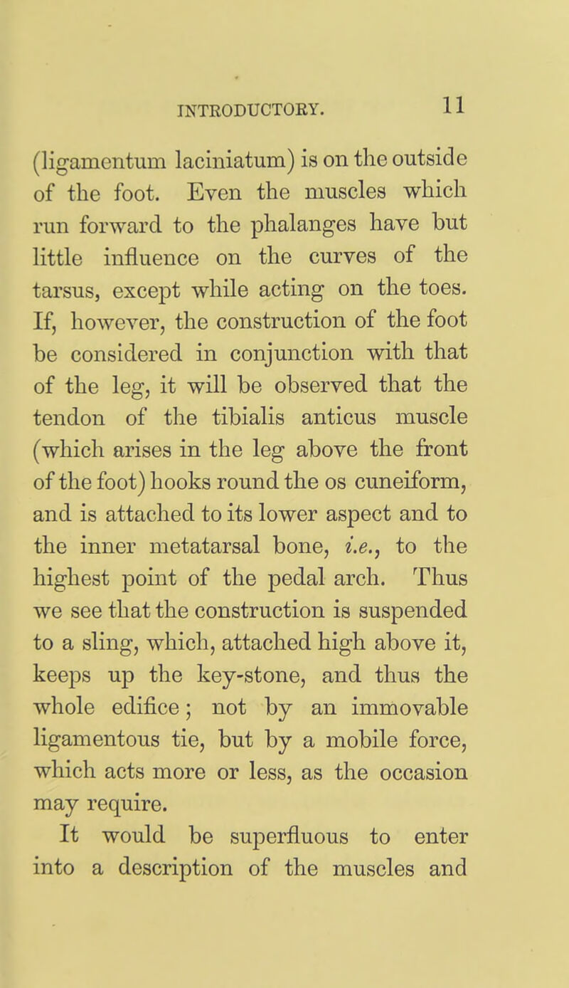 (ligamentum laciniatum) is on the outside of the foot. Even the muscles which run forward to the phalanges have but little influence on the curves of the tarsus, except while acting on the toes. If, hoAvever, the construction of the foot be considered in conjunction with that of the leg, it will be observed that the tendon of the tibialis anticus muscle (which arises in the leg above the front of the foot) hooks round the os cuneiform, and is attached to its lower aspect and to the inner metatarsal bone, i.e., to the highest point of the pedal arch. Thus we see that the construction is suspended to a sling, which, attached high above it, keeps up the key-stone, and thus the whole edifice; not by an immovable ligamentous tie, but by a mobile force, which acts more or less, as the occasion may require. It would be superfluous to enter into a description of the muscles and